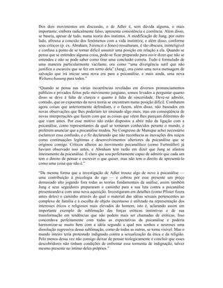 Dos dois movimentos em discussão, o de Adler é, sem dúvida alguma, o mais
importante; embora radicalmente falso, apresenta consistência e coerência. Além disso,
se baseia, apesar de tudo, numa teoria dos instintos. A modificação de Jung, por outro
lado, afrouxa a conexão dos fenômenos com a vida instintiva; e além disso, conforme
seus críticos (p. ex. Abraham, Ferenczi e Jones) ressaltaram, é tão obscura, ininteligível
e confusa a ponto de se tornar difícil assumir uma posição em relação a ela. Quando se
pensa que se entendeu alguma coisa, pode-se ficar preparado para ouvir dizer que não se
entendeu e não se pode saber como tirar uma conclusão correta. Tudo é formulado de
uma maneira particularmente vacilante, ora como “uma divergência sutil que não
justifica o escarcéu que se fez em torno dela” (Jung), ora como uma nova mensagem de
salvação que irá iniciar uma nova era para a psicanálise, e mais ainda, uma nova
Weltanschauung para todos.”

“Quando se pensa nas várias incoerências reveladas em diversos pronunciamentos
públicos e privados feitos pelo movimento jungiano, somos levados a perguntar quanto
disso se deve à falta de clareza e quanto à falta de sinceridade. Deve-se admitir,
contudo, que os expoentes da nova teoria se encontram numa posição difícil. Combatem
agora coisas que anteriormente defendiam, e o fazem, além disso, não baseados em
novas observações que lhes poderiam ter ensinado algo mais, mas em conseqüência de
novas interpretações que fazem com que as coisas que vêem lhes pareçam diferentes do
que viam antes. Por esse motivo não estão dispostos a abrir mão da ligação com a
psicanálise, como representantes da qual se tornaram conhecidos perante o mundo, e
preferem anunciar que a psicanálise mudou. No Congresso de Munique achei necessário
esclarecer essa confusão, e o fiz declarando que não reconhecia as inovações dos suíços
como continuações legítimas e desenvolvimentos ulteriores da psicanálise que se
originou comigo. Críticos alheios ao movimento psicanalítico (como Furtmüller) já
haviam observado isso antes, e Abraham tem razão em dizer que Jung se afastou
inteiramente da psicanálise. É claro que sou perfeitamente capaz de admitir que cada um
tem o direito de pensar e escrever o que quiser, mas não tem o direito de apresentá-lo
como uma coisa que não é.”

“Da mesma forma que a investigação de Adler trouxe algo de novo à psicanálise —
uma contribuição à psicologia do ego — e cobrou por esse presente um preço
demasiado alto jogando fora todas as teorias fundamentais da análise, assim também
Jung e seus seguidores prepararam o caminho para a sua luta contra a psicanálise
presenteando-a com uma nova aquisição. Investigaram em detalhes (como Pfister fizera
antes deles) o caminho através do qual o material das idéias sexuais pertencentes ao
complexo de família e à escolha de objeto incestuoso é utilizado na representação dos
interesses éticos e religiosos mais elevados do homem, isto é, aclarando assim um
importante exemplo de sublimação das forças eróticas instintivas e de sua
transformação em tendências que não podem mais ser chamadas de eróticas. Isso
concordava perfeitamente com todas as expectativas da psicanálise e poderia
harmonizar-se muito bem com a idéia segundo a qual nos sonhos e neuroses uma
dissolução regressiva dessa sublimação, como de todas as outras, se torna visível. Mas o
mundo inteiro teria protestado indignado contra a sexualização da ética e da religião.
Pelo menos dessa vez não consigo deixar de pensar teologicamente e concluir que esses
descobridores não tinham condições de enfrentar essa tormenta de indignação, talvez
mesmo presente no íntimo deles próprios.”
 