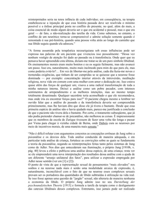 reinterpretados seria na tenra infância de cada indivíduo; em conseqüência, na terapia
estabeleceu-se a injunção de que essa história passada deve ser resolvida o mínimo
possível e a ênfase principal posta no conflito do presente, no qual, além do mais, a
coisa essencial de modo algum deveria ser o que era acidental e pessoal, mas o que era
geral — de fato, a não-realização das tarefas da vida. Como sabemos, no entanto, o
conflito de um neurótico torna-se compreensível e admite solução somente quando é
remontado à sua pré-história, quando uma pessoa volta atrás ao longo do caminho que
sua libido seguiu quando ela adoeceu.”

“A forma assumida pela terapêutica neozuriquiana sob essas influências pode ser
expressa nas palavras de um paciente que vivenciou isso pessoalmente: “Dessa vez
nenhum vestígio de atenção foi dado ao passado ou à transferência. Onde quer que eu
pensava haver apreendido esta última, diziam-me tratar-se de um puro símbolo libidinal.
Os ensinamentos morais eram muito bonitos e eu os seguia fielmente, mas não avancei
um passo. Isso era, naturalmente, muito mais incômodo para mim do que para ele, mas
como poderia evitá-lo?… Em vez de libertar-me pela análise, cada dia fazia-me novas e
tremendas exigências, que tinham de ser cumpridas se se quisesse que a neurose fosse
dominada — por exemplo: concentração interior através da introversão, meditação
religiosa, nova vida em comum com uma mulher com amor e dedicação etc. Isso estava
quase além das forças de qualquer um; visava a uma radical transformação de toda a
minha natureza interna. Deixei a análise como um pobre pecador, com intensos
sentimentos de arrependimento e as melhores intenções, mas ao mesmo tempo
totalmente desanimado. Qualquer sacerdote teria aconselhado o que ele recomendava,
mas onde iria eu encontrar forças para isso?” O paciente chegou mesmo a lembrar ter
ouvido falar que a análise do passado e da transferência deveria ser compreendida
primeiramente, mas lhe haviam dito que disso ele já tivera o bastante. Desde que essa
primeira espécie de análise não o havia ajudado mais, parece-me justificada a conclusão
de que o paciente não tivera dela o bastante. Por certo, o tratamento subseqüente, que já
não podia pretender chamar-se de psicanálise, não melhorou as coisas. É impressionante
que os membros da escola de Zurique tivessem de fazer uma volta tão longa e passar
por Viena para chegar à vizinha cidade de Berna, onde Dubois cura as neuroses por
meio de incentivos morais, de uma maneira mais sensata.”

“Não é difícil refutar com argumentos concretos as concepções errôneas de Jung sobre a
psicanálise e os desvios dela. Toda análise conduzida de maneira adequada, e em
particular toda análise de criança, fortalece as convicções sobre as quais se fundamenta
a teoria da psicanálise, negando as reinterpretações feitas tanto pelos sistemas de Jung
como de Adler. Nos dias que antecederam sua iluminação, o próprio Jung [1910b, v.
pág. 40] levou a efeito e publicou uma análise dessa espécie, de uma criança; resta ver
se ele empreenderá uma nova interpretação dos resultados dessa análise com a ajuda de
um diferente “arranjo unilateral dos fatos”, para utilizar a expressão empregada por
Adler nesse sentido (ver em [1] e [2]).
O ponto de vista de que a representação sexual de pensamentos “mais elevados” nos
sonhos e na neurose nada mais é senão uma modalidade arcaica de expressão, é,
naturalmente, inconciliável com o fato de que na neurose esses complexos sexuais
provam ser os portadores das quantidades de libido subtraídas à utilização na vida real.
Se isso fosse apenas uma questão de “jargão” sexual, não alteraria de maneira nenhuma
a economia da libido. O próprio Jung admite isso no seu Darstellung der
psychoanalytischen Theorie [1913] e formula a tarefa da terapia como o desligamento
das catexias libidinais desses complexos. Entretanto, isso jamais pode ser realizado
 
