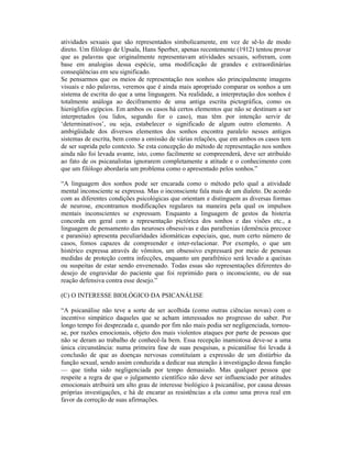 atividades sexuais que são representados simbolicamente, em vez de sê-lo de modo
direto. Um filólogo de Upsala, Hans Sperber, apenas recentemente (1912) tentou provar
que as palavras que originalmente representavam atividades sexuais, sofreram, com
base em analogias dessa espécie, uma modificação de grandes e extraordinárias
conseqüências em seu significado.
Se pensarmos que os meios de representação nos sonhos são principalmente imagens
visuais e não palavras, veremos que é ainda mais apropriado comparar os sonhos a um
sistema de escrita do que a uma linguagem. Na realidade, a interpretação dos sonhos é
totalmente análoga ao deciframento de uma antiga escrita pictográfica, como os
hieróglifos egípcios. Em ambos os casos há certos elementos que não se destinam a ser
interpretados (ou lidos, segundo for o caso), mas têm por intenção servir de
‘determinativos’, ou seja, estabelecer o significado de algum outro elemento. A
ambigüidade dos diversos elementos dos sonhos encontra paralelo nesses antigos
sistemas de escrita, bem como a omissão de várias relações, que em ambos os casos tem
de ser suprida pelo contexto. Se esta concepção do método de representação nos sonhos
ainda não foi levada avante, isto, como facilmente se compreenderá, deve ser atribuído
ao fato de os psicanalistas ignorarem completamente a atitude e o conhecimento com
que um filólogo abordaria um problema como o apresentado pelos sonhos.”

“A linguagem dos sonhos pode ser encarada como o método pelo qual a atividade
mental inconsciente se expressa. Mas o inconsciente fala mais de um dialeto. De acordo
com as diferentes condições psicológicas que orientam e distinguem as diversas formas
de neurose, encontramos modificações regulares na maneira pela qual os impulsos
mentais inconscientes se expressam. Enquanto a linguagem de gestos da histeria
concorda em geral com a representação pictórica dos sonhos e das visões etc., a
linguagem de pensamento das neuroses obsessivas e das parafrenias (demência precoce
e paranóia) apresenta peculiaridades idiomáticas especiais, que, num certo número de
casos, fomos capazes de compreender e inter-relacionar. Por exemplo, o que um
histérico expressa através de vômitos, um obsessivo expressará por meio de penosas
medidas de proteção contra infecções, enquanto um parafrênico será levado a queixas
ou suspeitas de estar sendo envenenado. Todas essas são representações diferentes do
desejo de engravidar do paciente que foi reprimido para o inconsciente, ou de sua
reação defensiva contra esse desejo.”

(C) O INTERESSE BIOLÓGICO DA PSICANÁLISE

“A psicanálise não teve a sorte de ser acolhida (como outras ciências novas) com o
incentivo simpático daqueles que se acham interessados no progresso do saber. Por
longo tempo foi desprezada e, quando por fim não mais podia ser negligenciada, tornou-
se, por razões emocionais, objeto dos mais violentos ataques por parte de pessoas que
não se deram ao trabalho de conhecê-la bem. Essa recepção inamistosa deve-se a uma
única circunstância: numa primeira fase de suas pesquisas, a psicanálise foi levada à
conclusão de que as doenças nervosas constituíam a expressão de um distúrbio da
função sexual, sendo assim conduzida a dedicar sua atenção à investigação dessa função
— que tinha sido negligenciada por tempo demasiado. Mas qualquer pessoa que
respeite a regra de que o julgamento científico não deve ser influenciado por atitudes
emocionais atribuirá um alto grau de interesse biológico à psicanálise, por causa dessas
próprias investigações, e há de encarar as resistências a ela como uma prova real em
favor da correção de suas afirmações.
 