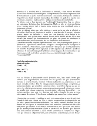 desviando-se o paciente delas e concitando-o a sublimar, e sim através do exame
exaustivo das mesmas que as torne plena e completamente conscientes. O primeiro item
de realidade com o qual o paciente deve lidar é a sua doença. Esforços no sentido de
poupar-lhe essa tarefa indicam incapacidade do médico em ajudá-lo a superar suas
resistências, ou então o medo que tem o médico dos resultados do seu trabalho.
Por último, pode-se dizer que com sua “modificação” da psicanálise Jung nos oferece
um equivalente da famosa faca de Lichtenberg. Mudou o cabo e botou uma lâmina
nova, e porque gravou nela o mesmo nome espera que seja considerada como o
instrumento original.
Creio ter deixado claro que, pelo contrário, a nova teoria que visa a substituir a
psicanálise significa um abandono da análise e uma deserção da mesma. Algumas
pessoas podem ser inclinadas a temer que essa deserção esteja fadada a ter
conseqüências mais graves para a análise do que outras, devido ao fato de ter sido
iniciada por homens que desempenharam um papel tão grande no movimento e
contribuíram tanto para o seu avanço. Eu não compartilho dessa apreensão.
Os homens são fortes enquanto representam uma idéia forte; se enfraquecem quando se
opõem a ela. A psicanálise sobreviverá a essa perda e a compensará com a conquista de
novos partidários. Para concluir, quero expressar o desejo de que a sorte proporcione
um caminho de elevação muito agradável a todos aqueles que acharam a estada no
submundo da psicanálise desagradável demais para o seu gosto. E possamos nós, os que
ficamos, desenvolver até o fim, sem atropelos, nosso trabalho nas profundezas.
Fevereiro de 1914.”


Conferências introdutórias
sobre psicanálise
(Partes I e II)

VOLUME XV
(1915-1916)


“São as crianças, e precisamente nesses primeiros anos, mais tarde velados pela
amnésia, que freqüentemente manifestam um tal egoísmo em grau extremamente
marcado e, invariavelmente, mostram evidentes rudimentos ou, expressando-se com
maior correção, resíduos dele. As crianças amam em primeiro lugar a si próprias, e
apenas mais tarde é que aprendem a amar os outros e a sacrificar algo de seu ego aos
outros. As próprias pessoas a quem uma criança parece amar desde o início, no começo
são amadas pela criança porque esta necessita delas e não pode dispensá-las — por
motivos egoístas, mais uma vez. Somente mais tarde o impulso de amar se torna
independente do egoísmo. É literalmente verdadeiro que seu egoísmo ensinou a amar.”

“O que tenho em mente é a rivalidade no amor, com nítida ênfase no sexo do indivíduo.
Quando é ainda uma criança, um filho já começa a desenvolver afeição particular por
sua mãe, a quem considera como pertencente a ele; começa a sentir o pai como rival que
disputa sua única posse. E da mesma forma uma menininha considera sua mãe como
uma pessoa que interfere na sua relação afetuosa com o pai e que ocupa uma posição
que ela mesma poderia muito bem ocupar. A observação nos mostra a quão precoces
anos essas atitudes remontam. A essas atitudes chamamos de ‘complexo de Édipo’,
visto que a lenda de Édipo materializa, com apenas uma leve atenuação, os dois desejos
 