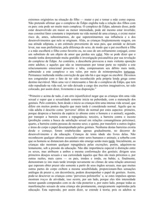 extremos originários na situação do filho — matar o pai e tomar a mãe como esposa.
Não pretendo afirmar que o complexo de Édipo engloba toda a relação dos filhos com
os pais: esta pode ser muito mais complexa. O complexo de Édipo, ademais disso, pode
estar desenvolvido em maior ou menor intensidade, pode até mesmo estar invertido;
mas constitui fator constante e importante na vida mental de uma criança, e existe maior
risco de, antes, subestimarmos, do que superestimarmos sua influência e a dos
desenvolvimentos que nele se originam. Aliás, as crianças freqüentemente reagem, em
sua atitude edipiana, a um estímulo proveniente de seus pais, que amiúde se deixam
levar, nas suas preferências, pela diferença do sexo, de modo que o pai escolherá a filha
e a mãe escolherá o filho como favorito ou, no caso de um esfriamento conjugal, como
um substituto de um objeto de amor que perdeu seu valor. Não se pode dizer que o
mundo tenha demonstrado muita gratidão à investigação psicanalítica por sua revelação
do complexo de Édipo. Ao contrário, a descoberta provocou a mais violenta oposição
entre adultos; e aqueles que não se interessaram por tomar parte no repúdio a este
relacionamento emocional proscrito e tabu, compensaram seu débito mais tarde,
subtraindo a este complexo o seu valor, por meio de reinterpretações tortuosas.
Permanece inalterada minha convicção de que não há o que negar ou encobrir. Devemos
nos congratular com o fato de ter sido reconhecido pela própria lenda grega como
destino inevitável. Mais uma vez é interessante o fato de o complexo de Édipo, que tem
sido repudiado na vida real, ter sido deixado a cargo dos escritos imaginativos, ter sido
colocado, por assim dizer, livremente à sua disposição.”

“Primeiro e acima de tudo, é um erro injustificável negar que as crianças têm uma vida
sexual e supor que a sexualidade somente inicia na puberdade, com a maturação dos
genitais. Pelo contrário, bem desde o início as crianças têm uma intensa vida sexual, que
difere em muitos pontos daquilo que mais tarde é considerado normal. Aquilo que na
vida adulta é descrito como ‘perverso’ difere do normal por estes aspectos: primeiro,
porque despreza a barreira da espécie (o abismo entre o homem e o animal); segundo,
por transpor a barreira contra a repugnância; terceiro, a barreira contra o incesto
(proibição contra a busca da satisfação sexual em relações consangüíneas próximas);
quarto, a barreira contra pessoas do mesmo sexo; e quinto, por transferir a outros órgãos
e áreas do corpo o papel desempenhado pelos genitais. Nenhuma destas barreiras existia
desde o começo; foram estabelecidas apenas gradualmente, no decorrer do
desenvolvimento e da educação. Crianças de tenra idade são livres delas. Não
reconhecem qualquer abismo assustador entre seres humanos e animais; a soberba com
que os homens se distanciam dos animais não emerge senão mais tarde. Inicialmente, as
crianças não mostram qualquer repugnância pelas excreções; porém, adquirem-na
lentamente, sob a pressão da educação. Não dão importância especial à distinção entre
os sexos, mas atribuem a ambos a mesma conformação dos genitais; dirigem seus
primeiros desejos sexuais e sua curiosidade àqueles que lhes são mais próximos e, por
outras razões, mais caros — os pais, irmãos e irmãs, ou babás; e, finalmente,
demonstram (e isto mais tarde irrompe novamente no clímax de uma relação amorosa)
que esperam obter prazer não somente a partir de seus órgãos sexuais, mas que muitas
outras partes do corpo exibem a mesma sensibilidade, proporcionam-lhes sensações
análogas de prazer e, em decorrência, podem desempenhar o papel de genitais. Assim,
pode-se descrever as crianças como ‘perversos polimorfos’ e, se estes impulsos apenas
mostram traços de atividade, isso ocorre, por um lado, porque eles têm intensidade
menor quando comparados com os da vida posterior e, por outro lado, porque todas as
manifestações sexuais de uma criança são prontamente, energicamente suprimidas pela
educação. Esta supressão, por assim dizer, se estende à teoria; pois os adultos se
 