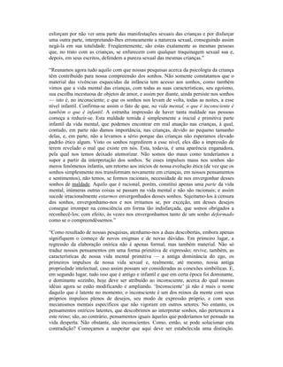 esforçam por não ver uma parte das manifestações sexuais das crianças e por disfarçar
uma outra parte, interpretando-lhes erroneamente a natureza sexual, conseguindo assim
negá-la em sua totalidade. Freqüentemente, são estas exatamente as mesmas pessoas
que, no trato com as crianças, se enfurecem com qualquer traquinagem sexual sua e,
depois, em seus escritos, defendem a pureza sexual das mesmas crianças.”

“Reunamos agora tudo aquilo com que nossas pesquisas acerca da psicologia da criança
têm contribuído para nossa compreensão dos sonhos. Não somente constatamos que o
material das vivências esquecidas da infância tem acesso aos sonhos, como também
vimos que a vida mental das crianças, com todas as suas características, seu egoísmo,
sua escolha incestuosa de objetos de amor, e assim por diante, ainda persiste nos sonhos
— isto é, no inconsciente; e que os sonhos nos levam de volta, todas as noites, a esse
nível infantil. Confirma-se assim o fato de que, na vida mental, o que é inconsciente é
também o que é infantil. A estranha impressão de haver tanta maldade nas pessoas
começa a reduzir-se. Esta maldade temida é simplesmente a inicial e primitiva parte
infantil da vida mental, que podemos encontrar em real atuação nas crianças, à qual,
contudo, em parte não damos importância, nas crianças, devido ao pequeno tamanho
delas, e, em parte, não a levamos a sério porque das crianças não esperamos elevado
padrão ético algum. Visto os sonhos regredirem a esse nível, eles dão a impressão de
terem revelado o mal que existe em nós. Esta, todavia, é uma aparência enganadora,
pela qual nos temos deixado atemorizar. Não somos tão maus como tenderíamos a
supor a partir da interpretação dos sonhos. Se esses impulsos maus nos sonhos são
meros fenômenos infantis, um retorno aos inícios de nossa evolução ética (de vez que os
sonhos simplesmente nos transformam novamente em crianças, em nossos pensamentos
e sentimentos), não temos, se formos racionais, necessidade de nos envergonhar desses
sonhos de maldade. Aquilo que é racional, porém, constitui apenas uma parte da vida
mental, inúmeras outras coisas se passam na vida mental e não são racionais; e assim
sucede irracionalmente estarmos envergonhados desses sonhos. Sujeitamo-los à censura
dos sonhos, envergonhamo-nos e nos irritamos se, por exceção, um desses desejos
consegue irromper na consciência em forma tão indisfarçada, que somos obrigados a
reconhecê-los; com efeito, às vezes nos envergonhamos tanto de um sonho deformado
como se o compreendêssemos.”

“Como resultado de nossas pesquisas, atenhamo-nos a duas descobertas, embora apenas
signifiquem o começo de novos enigmas e de novas dúvidas. Em primeiro lugar, a
regressão da elaboração onírica não é apenas formal, mas também material. Não só
traduz nossos pensamentos em uma forma primitiva de expressão; revive, também, as
características de nossa vida mental primitiva — a antiga dominância do ego, os
primeiros impulsos de nossa vida sexual e, realmente, até mesmo, nossa antiga
propriedade intelectual, caso assim possam ser consideradas as conexões simbólicas. E,
em segundo lugar, tudo isso que é antigo e infantil e que em certa época foi dominante,
e dominante sozinho, hoje deve ser atribuído ao inconsciente, acerca do qual nossas
idéias agora se estão modificando e ampliando. ‘Inconsciente’ já não é mais o nome
daquilo que é latente no momento; o inconsciente é um dos reinos da mente com seus
próprios impulsos plenos de desejos, seu modo de expressão próprio, e com seus
mecanismos mentais específicos que não vigoram em outros setores. No entanto, os
pensamentos oníricos latentes, que descobrimos ao interpretar sonhos, não pertencem a
este reino; são, ao contrário, pensamentos iguais àqueles que poderíamos ter pensado na
vida desperta. Não obstante, são inconscientes. Como, então, se pode solucionar esta
contradição? Começamos a suspeitar que aqui deve ser estabelecida uma distinção.
 