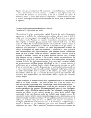 Alguma coisa que deriva de nossa vida consciente e compartilha de suas características
— nós a denominamos ‘resíduos diurnos’ — combina-se com alguma outra coisa
proveniente dos domínios do inconsciente, a fim de se construir um sonho. A
elaboração onírica se realiza entre estes dois componentes. A influência exercida sobre
os resíduos diurnos pela adição do inconsciente está, sem dúvida, entre os determinantes
da regressão.”



Conferências Introdutórias sobre Psicanálise – Parte II
Conferência X – Simbolismo nos sonhos

“O simbolismo é, talvez, o mais notável capítulo da teoria dos sonhos. Em primeiro
lugar, como os símbolos são versões constantes, realizam até certo ponto o ideal da
antiga, tanto como da popular, interpretação dos sonhos, do qual, com nossa técnica,
nos afastamos muito. Permitem-nos em certas circunstâncias interpretar um sonho sem
fazer perguntas ao sonhador que, de qualquer modo, realmente nada teria a nos dizer
acerca do símbolo. Se estivermos familiarizados com os símbolos oníricos comuns, e,
ademais disso, com a personalidade do sonhador, as circunstâncias em que ele vive e as
impressões que precederam a ocorrência do sonho, freqüentemente estaremos em
situação de interpretar um sonho com segurança — de traduzi-lo à vista, por assim
dizer. Um virtuosismo dessa espécie lisonjeia a quem interpreta o sonho e impressiona
aquele que teve o sonho; forma um agradável contraste com a laboriosa tarefa de
interrogar o sonhador. Contudo, não se deixem perder-se com isso. Não é de nosso
feitio executar atos de virtuosismo. A interpretação baseada no conhecimento dos
símbolos não é uma técnica que possa substituir a técnica associativa, nem competir
com esta. A técnica dos símbolos suplementa a técnica associativa e produz resultados
que apenas possuem utilidade, quando subordinada a esta. E, no que concerne ao
conhecimento que se tenha da situação psíquica da pessoa que nos relata seu sonho,
devem ter em mente que os sonhos das pessoas que os senhores bem conhecem, não são
os únicos que os senhores têm para analisar; ter em mente que, via de regra, os senhores
não estão familiarizados com os eventos do dia anterior, que foram aqueles que
provocaram o sonho, mas que as associações de idéias da pessoa que os senhores estão
analisando lhes proporcionarão um conhecimento preciso daquilo que chamamos
situação psíquica.”

“Agora, certamente, os senhores desejam ouvir algo sobre a natureza do simbolismo dos
sonhos e ter alguns exemplos. Com satisfação lhes direi o que sei, embora deva
confessar que nossa compreensão deste tema não é tão completa como desejaríamos.
A essência desta relação simbólica constitui em ela ser uma comparação, embora não
uma comparação de tipo qualquer. Limitações especiais parecem estar vinculadas à
comparação, porém é difícil dizer quais sejam elas. Nem tudo aquilo com que podemos
comparar um objeto ou um processo aparece nos sonhos como símbolo dessa
comparação. E, por outro lado, um sonho não simboliza cada elemento possível dos
pensamentos oníricos latentes, mas somente alguns pensamentos determinados. Assim,
existem limitações em ambos os sentidos. Devemos admitir, também, que o conceito de
símbolo, no momento atual, não pode ser definido com precisão: esse conceito se
transfigura gradualmente em noções tais como as de substituição ou representação, e
mesmo se aproxima do que entendemos por alusão. Em numerosos símbolos, a
comparação que subjaz é óbvia. Entretanto, também aí existem outros símbolos em
 