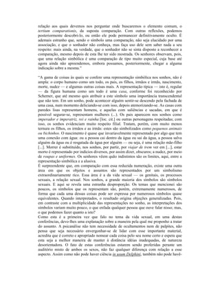relação aos quais devemos nos perguntar onde buscaremos o elemento comum, o
tertium comparationis, da suposta comparação. Com outras reflexões, podemos
posteriormente descobri-lo, ou então ele pode permanecer definitivamente oculto. É
ademais estranho que, sendo o símbolo uma comparação, não seja elucidado por uma
associação, e que o sonhador não conheça, mas faça uso dele sem saber nada a seu
respeito: mais ainda, na verdade, que o sonhador não se sinta disposto a reconhecer a
comparação, mesmo depois de esta lhe ter sido mostrada. Os senhores observam, pois,
que uma relação simbólica é uma comparação de tipo muito especial, cuja base até
agora ainda não apreendemos, embora possamos, posteriormente, chegar a alguma
indicação sobre a mesma.”

“A gama de coisas às quais se confere uma representação simbólica nos sonhos, não é
ampla: o corpo humano como um todo, os pais, os filhos, irmãos e irmãs, nascimento,
morte, nudez — e algumas outras coisas mais. A representação típica — isto é, regular
— da figura humana como um todo é uma casa, conforme foi reconhecido por
Scherner, que até mesmo quis atribuir a este símbolo uma importância transcendental
que não tem. Em um sonho, pode acontecer alguém sentir-se descendo pela fachada de
uma casa, num momento deliciando-se com isso, depois atemorizando-se. As casas com
paredes lisas representam homens, e aquelas com saliências e sacadas, em que é
possível segurar-se, representam mulheres (...). Os pais aparecem nos sonhos como
imperador e imperatriz, rei e rainha [loc. cit.] ou outras personagens respeitadas; com
isso, os sonhos evidenciam muito respeito filial. Tratam, porém, com muito menos
ternura os filhos, os irmãos e as irmãs: estes são simbolizados como pequenos animais
ou bichinhos. O nascimento é quase que invariavelmente representado por algo que tem
uma conexão com água: ou a pessoa cai dentro da água ou sai da água, a pessoa salva
alguém da água ou é resgatada da água por alguém — ou seja, é uma relação mãe-filho
[...]. Morrer é substituído, nos sonhos, por partir, por viajar de trem ver em [...], estar
morto é representado por indícios diversos, por assim dizer, obscuros; a nudez, por meio
de roupas e uniformes. Os senhores vêem quão indistintos são os limites, aqui, entre a
representação simbólica e a alusiva.
É surpreendente que, em comparação com essa reduzida numeração, existe uma outra
área em que os objetos e assuntos são representados por um simbolismo
extraordinariamente rico. Essa área é a da vida sexual — os genitais, os processos
sexuais, a relação sexual. Nos sonhos, a grande maioria dos símbolos são símbolos
sexuais. E aqui se revela uma estranha desproporção. Os temas que mencionei são
poucos, os símbolos que os representam são, porém, extremamente numerosos, de
forma que cada uma dessas coisas pode ser expressa por numerosos símbolos quase
equivalentes. Quando interpretados, o resultado origina objeções generalizadas. Pois,
em contraste com a multiplicidade das representações no sonho, as interpretações dos
símbolos variam muito pouco, o que enfada qualquer pessoa que ouve falar nisso; mas,
o que podemos fazer quanto a isto?
Como esta é a primeira vez que falo no tema da vida sexual, em uma destas
conferências, devo-lhes uma explanação sobre a maneira pela qual me proponho a tratar
do assunto. A psicanálise não tem necessidade de ocultamentos nem de palpites, não
pensa que seja necessário envergonhar-se de lidar com esse importante material,
acredita que é correto e apropriado nomear cada coisa pelo seu nome certo e espera que
esta seja a melhor maneira de manter à distância idéias inadequadas, de natureza
desorientadora. O fato de estas conferências estarem sendo proferidas perante um
auditório misto de ambos os sexos, não faz qualquer diferença com relação a esse
aspecto. Assim como não pode haver ciência in usum Delphini, também não pode havê-
 