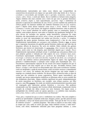 simbolicamente representados por todos esses objetos que compartilham da
característica de possuírem um espaço oco que pode conter algo dentro de si: buracos,
cavidades e concavidades, por exemplo; vasos e garrafas, recipientes, caixas, malas,
estojos, cofres, bolsas, e assim por diante. Barcos também se incluem nesta categoria.
Alguns símbolos têm mais conexão com o útero do que com os genitais femininos:
assim, armários, fogões e, mais especialmente, aposentos. Aqui o simbolismo de
aposento se aproxima do simbolismo de casa. Portas e portões também são símbolos do
orifício genital. Os materiais também são símbolos femininos [ver em [1]]: madeira,
papel e objetos feitos desses materiais como mesas e livros. Dentre os animais,
caramujos e conchas, pelo menos, são inegáveis símbolos femininos: entre as partes do
corpo, a boca (como substituto do orifício genital); entre as construções, igrejas e
capelas; como podem observar, nem todos os símbolos são igualmente inteligíveis. Os
seios devem ser incluídos nos genitais; sendo hemisférios volumosos do corpo
feminino, são representados por maçãs, pêras e frutas, em geral. Os pêlos pubianos de
ambos os sexos são representados nos sonhos por florestas e moitas. A complexa
topografia das partes genitais femininas torna compreensível o fato de elas serem
freqüentemente representadas por paisagens com rochedos, floresta e água, ao passo
que o imponente mecanismo do aparelho genital feminino explica por que todo tipo de
máquinas, difíceis de descrever, lhe serve de símbolo. Outro símbolo dos genitais
femininos, que merece ser mencionado, é o porta-jóias. Jóia e tesouro são usados nos
sonhos, assim como na vida desperta, para mencionar alguém que é amado. Doces
freqüentemente representam satisfação sexual. A satisfação que uma pessoa obtém com
seus próprios genitais é indicada por toda espécie de tocar, inclusive tocar piano.
Constituem representação simbólica par excellence da masturbação o deslizar ou
escorregar, o arrancar um ramo [ver em [1]]. A queda de um dente, ou a extração de
um dente são símbolos oníricos particularmente dignos de reparo. Sua significação
primeira é indubitavelmente a castração como castigo pela masturbação [loc. cit.].
Encontramos representações especiais do ato sexual com menos freqüência do que se
poderia esperar com base naquilo que se disse até aqui. Atividades rítmicas como
dançar, cavalgar e subir devem ser mencionadas aqui, bem como ocorrências violentas,
como ser atropelado; e ainda da mesma forma, certas atividades manuais e naturalmente
ameaças com armas. Os senhores não devem imaginar que seja muito simples o
emprego ou a tradução desses símbolos. No decurso deles, acontecem todos os tipos de
coisas que são contrárias às nossas expectativas. Parece quase inacreditável, por
exemplo, que nessas representações simbólicas as diferenças entre os sexos amiúde não
são nitidamente observadas. Alguns símbolos significam em geral, independentemente
de serem masculinos ou femininos, por exemplo: uma criança pequena, um filho
pequeno, uma filha pequena. Ou ainda, um símbolo predominantemente masculino pode
ser empregado para representar genitais femininos e vice-versa. Não podemos
compreender esse fato enquanto não tivermos obtido determinada compreensão interna
(insight) da evolução das idéias sexuais nos seres humanos. Em alguns casos, a
ambigüidade dos símbolos pode ser apenas aparente; e os símbolos mais marcados,
como armas, bolsas e cofres, se excluem desse uso bissexual.”

“Esse, pois, o material de que se serve o simbolismo nos sonhos. Não está completo e
poderia ser aprofundado e ampliado ainda mais. Imagino, porém, que lhes parecerá mais
que suficiente, e talvez até mesmo possa tê-los irritado. ‘Será que de fato vivo no meio
de símbolos sexuais?’ — poderão perguntar. ‘São todos os objetos ao meu redor, todas
as roupas que visto, todas as coisas que pego, todos símbolos sexuais, e nada mais?’
Existe, com efeito, fundamento suficiente para fazer perguntas atônitas, e, como
 