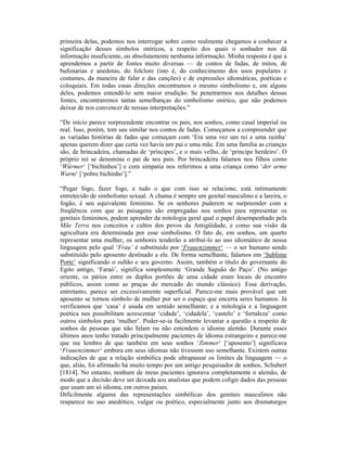 primeira delas, podemos nos interrogar sobre como realmente chegamos a conhecer a
significação desses símbolos oníricos, a respeito dos quais o sonhador nos dá
informação insuficiente, ou absolutamente nenhuma informação. Minha resposta é que a
aprendemos a partir de fontes muito diversas — de contos de fadas, de mitos, de
bufonarias e anedotas, do folclore (isto é, do conhecimento dos usos populares e
costumes, da maneira de falar e das canções) e de expressões idiomáticas, poéticas e
coloquiais. Em todas essas direções encontramos o mesmo simbolismo e, em alguns
deles, podemos entendê-lo sem maior erudição. Se penetrarmos nos detalhes dessas
fontes, encontraremos tantas semelhanças do simbolismo onírico, que não podemos
deixar de nos convencer de nossas interpretações.”

“De início parece surpreendente encontrar os pais, nos sonhos, como casal imperial ou
real. Isso, porém, tem seu similar nos contos de fadas. Começamos a compreender que
as variadas histórias de fadas que começam com ‘Era uma vez um rei e uma rainha’
apenas querem dizer que certa vez havia um pai e uma mãe. Em uma família as crianças
são, de brincadeira, chamadas de ‘príncipes’, e o mais velho, de ‘príncipe herdeiro’. O
próprio rei se denomina o pai de seu país. Por brincadeira falamos nos filhos como
‘Würmer‘ [‘bichinhos’] e com simpatia nos referimos a uma criança como ‘der arme
Wurm‘ [‘pobre bichinho’].”

“Pegar fogo, fazer fogo, e tudo o que com isso se relacione, está intimamente
entretecido de simbolismo sexual. A chama é sempre um genital masculino e a lareira, o
fogão, é seu equivalente feminino. Se os senhores puderem se surpreender com a
freqüência com que as paisagens são empregadas nos sonhos para representar os
genitais femininos, podem aprender da mitologia geral qual o papel desempenhado pela
Mãe Terra nos conceitos e cultos dos povos da Antigüidade, e como sua visão da
agricultura era determinada por esse simbolismo. O fato de, em sonhos, um quarto
representar uma mulher, os senhores tenderão a atribuí-lo ao uso idiomático de nossa
linguagem pelo qual ‘Frau‘ é substituído por ‘Frauenzimmer‘ — o ser humano sendo
substituído pelo aposento destinado a ele. De forma semelhante, falamos em ‘Sublime
Porte’ significando o sultão e seu governo. Assim, também o título do governante do
Egito antigo, ‘Faraó’, significa simplesmente ‘Grande Saguão do Paço’. (No antigo
oriente, os pátios entre os duplos portões de uma cidade eram locais de encontro
públicos, assim como as praças do mercado do mundo clássico). Essa derivação,
entretanto, parece ser excessivamente superficial. Parece-me mais provável que um
aposento se tornou símbolo de mulher por ser o espaço que encerra seres humanos. Já
verificamos que ‘casa’ é usada em sentido semelhante; e a mitologia e a linguagem
poética nos possibilitam acrescentar ‘cidade’, ‘cidadela’, ‘castelo’ e ‘fortaleza’ como
outros símbolos para ‘mulher’. Poder-se-ia facilmente levantar a questão a respeito de
sonhos de pessoas que não falam ou não entendem o idioma alemão. Durante esses
últimos anos tenho tratado principalmente pacientes de idioma estrangeiro e parece-me
que me lembro de que também em seus sonhos ‘Zimmer‘ [‘aposento’] significava
‘Frauenzimmer‘ embora em seus idiomas não tivessem uso semelhante. Existem outras
indicações de que a relação simbólica pode ultrapassar os limites da linguagem — o
que, aliás, foi afirmado há muito tempo por um antigo pesquisador de sonhos, Schubert
[1814]. No entanto, nenhum de meus pacientes ignorava completamente o alemão, de
modo que a decisão deve ser deixada aos analistas que podem coligir dados das pessoas
que usam um só idioma, em outros países.
Dificilmente alguma das representações simbólicas dos genitais masculinos não
reaparece no uso anedótico, vulgar ou poético, especialmente junto aos dramaturgos
 