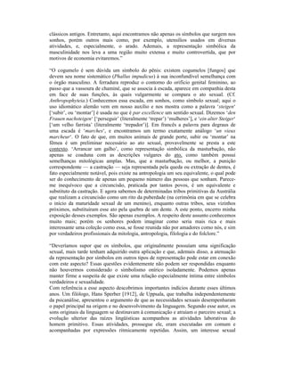 clássicos antigos. Entretanto, aqui encontramos não apenas os símbolos que surgem nos
sonhos, porém outros mais como, por exemplo, utensílios usados em diversas
atividades, e, especialmente, o arado. Ademais, a representação simbólica da
masculinidade nos leva a uma região muito extensa e muito controvertida, que por
motivos de economia evitaremos.”

“O cogumelo é sem dúvida um símbolo do pênis: existem cogumelos [fungos] que
devem seu nome sistemático (Phallus impudicus) à sua inconfundível semelhança com
o órgão masculino. A ferradura reproduz o contorno do orifício genital feminino, ao
passo que a vassoura de chaminé, que se associa à escada, aparece em companhia desta
em face de suas funções, às quais vulgarmente se compara o ato sexual. (Cf.
Anthropophyteia.) Conhecemos essa escada, em sonhos, como símbolo sexual; aqui o
uso idiomático alemão vem em nosso auxílio e nos mostra como a palavra ‘steigen‘
[‘subir’, ou ‘montar’] é usada no que é par excellence um sentido sexual. Dizemos ‘den
Frauen nachsteigen‘ [‘perseguir’ (literalmente ‘trepar’) ‘mulheres’], e ‘ein alter Steiger‘
[‘um velho farrista’ (literalmente ‘trepador’)]. Em francês a palavra para degraus de
uma escada é ‘marches‘, e encontramos um termo exatamente análogo ‘un vieux
marcheur‘. O fato de que, em muitos animais de grande porte, subir ou ‘montar’ na
fêmea é um preliminar necessário ao ato sexual, provavelmente se presta a este
contexto. ‘Arrancar um galho’, como representação simbólica da masturbação, não
apenas se coaduna com as descrições vulgares do ato, como também possui
semelhanças mitológicas amplas. Mas, que a masturbação, ou melhor, a punição
correspondente — a castração — seja representada pela queda ou extração de dentes, é
fato especialmente notável, pois existe na antropologia um seu equivalente, o qual pode
ser do conhecimento de apenas um pequeno número das pessoas que sonham. Parece-
me inequívoco que a circuncisão, praticada por tantos povos, é um equivalente e
substituto da castração. E agora sabemos de determinadas tribos primitivas da Austrália
que realizam a circuncisão como um rito da puberdade (na cerimônia em que se celebra
o início da maturidade sexual de um menino), enquanto outras tribos, seus vizinhos
próximos, substituíram esse ato pela quebra de um dente. A este ponto, encerro minha
exposição desses exemplos. São apenas exemplos. A respeito deste assunto conhecemos
muito mais; porém os senhores podem imaginar como seria mais rica e mais
interessante uma coleção como essa, se fosse reunida não por amadores como nós, e sim
por verdadeiros profissionais da mitologia, antropologia, filologia e do folclore.”

“Deveríamos supor que os símbolos, que originalmente possuíam uma significação
sexual, mais tarde tenham adquirido outra aplicação e que, ademais disso, a atenuação
da representação por símbolos em outros tipos de representação pode estar em conexão
com este aspecto? Essas questões evidentemente não podem ser respondidas enquanto
não houvermos considerado o simbolismo onírico isoladamente. Podemos apenas
manter firme a suspeita de que existe uma relação especialmente íntima entre símbolos
verdadeiros e sexualidade.
Com referência a esse aspecto descobrimos importantes indícios durante esses últimos
anos. Um filólogo, Hans Sperber [1912], de Uppsala, que trabalha independentemente
da psicanálise, apresentou o argumento de que as necessidades sexuais desempenharam
o papel principal na origem e no desenvolvimento da linguagem. Segundo esse autor, os
sons originais da linguagem se destinavam à comunicação e atraíam o parceiro sexual; a
evolução ulterior das raízes lingüísticas acompanhou as atividades laborativas do
homem primitivo. Essas atividades, prossegue ele, eram executadas em comum e
acompanhadas por expressões ritmicamente repetidas. Assim, um interesse sexual
 
