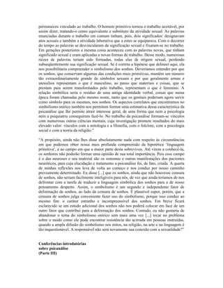 permaneceu vinculado ao trabalho. O homem primitivo tornou o trabalho aceitável, por
assim dizer, tratando-o como equivalente e substituto da atividade sexual. As palavras
enunciadas durante o trabalho em comum tinham, pois, dois significados: designavam
atos sexuais e também a atividade laborativa que a estes se equiparava. Com o decorrer
do tempo as palavras se desvincularam da significação sexual e fixaram-se no trabalho.
Em gerações posteriores a mesma coisa aconteceu com as palavras novas, que tinham
significado sexual e eram aplicadas a novas formas de trabalho. Desse modo, numerosas
raízes de palavras teriam sido formadas, todas elas de origem sexual, perdendo
subseqüentemente sua significação sexual. Se é correta a hipótese que delineei aqui, ela
nos possibilitaria compreender o simbolismo dos sonhos. Deveríamos entender por que
os sonhos, que conservam algumas das condições mais primitivas, mantêm um número
tão extraordinariamente grande de símbolos sexuais e por que geralmente armas e
utensílios representam o que é masculino, ao passo que materiais e coisas, que se
prestam para serem transformados pelo trabalho, representam o que é feminino. A
relação simbólica seria o resíduo de uma antiga identidade verbal, coisas que numa
época foram chamadas pelo mesmo nome, tanto que os genitais poderiam agora servir
como símbolo para os mesmos, nos sonhos. Os aspectos correlatos que encontramos no
simbolismo onírico também nos permitem formar uma estimativa dessa característica da
psicanálise que lhe permite atrair interesse geral, de uma forma que nem a psicologia
nem a psiquiatria conseguiram fazê-lo. No trabalho da psicanálise formam-se vínculos
com numerosas outras ciências mentais, cuja investigação promete resultados do mais
elevado valor: vínculos com a mitologia e a filosofia, com o folclore, com a psicologia
social e com a teoria da religião.”

“A propósito, ainda não lhes disse absolutamente nada com respeito às circunstâncias
em que podemos obter nossa mais profunda compreensão da hipotética ‘linguagem
primitiva’, e ao campo em que a maior parte desta sobreviveu. Até virem a conhecê-la,
os senhores não poderão formar uma opinião de sua total importância. Pois esse campo
é o das neuroses e seu material são os sintomas e outras manifestações dos pacientes
neuróticos, para cuja elucidação e tratamento a psicanálise foi, de fato, criada. A quarta
de minhas reflexões nos leva de volta ao começo e nos conduz por nosso caminho
previamente determinado. Eu disse [...] que os sonhos, ainda que não houvesse censura
de sonhos, não seriam facilmente inteligíveis para nós, de vez que ainda teríamos de nos
defrontar com a tarefa de traduzir a linguagem simbólica dos sonhos para a de nosso
pensamento desperto. Assim, o simbolismo é um segundo e independente fator de
deformação de sonhos, ao lado da censura de sonhos. É plausível supor, porém, que a
censura de sonhos julga conveniente fazer uso do simbolismo, porque isso conduz ao
mesmo fim: o caráter estranho e incompreensível dos sonhos. Em breve ficará
esclarecido se um estudo adicional dos sonhos não nos poderá colocar em face de um
outro fator que contribui para a deformação dos sonhos. Contudo, eu não gostaria de
abandonar o tema do simbolismo onírico sem mais uma vez [...] tocar no problema
sobre o modo como ele pode encontrar resistência tão acirrada em pessoas instruídas,
quando a ampla difusão do simbolismo nos mitos, na religião, na arte e na linguagem é
tão inquestionável. A responsável não será novamente sua conexão com a sexualidade?”


Conferências introdutórias
sobre psicanálise
(Parte III)
 