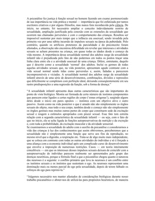 A psicanálise fez justiça à função sexual no homem fazendo um exame pormenorizado
de sua importância na vida prática e mental — importância que foi enfatizada por tantos
escritores criativos e por alguns filósofos, mas nunca fora reconhecida pela ciência. De
início, no entanto, foi necessário ampliar o conceito indevidamente restrito de
sexualidade, ampliação justificada pela conexão com as extensões da sexualidade que
ocorrem nas chamadas perversões e com o comportamento das crianças. Resultou ser
impossível sustentar por mais tempo que a infância era assexual, sendo invadida pela
primeira vez por uma súbita incursão de impulsos sexuais na época da puberdade. Pelo
contrário, quando os artifícios protetores da parcialidade e do preconceito foram
afastados, a observação não encontrou dificuldade em revelar que interesses e atividades
sexuais se acham presentes na criança, em quase todas as idades desde o começo da
vida mesmo. A importância dessa sexualidade normal dos adultos surge da sexualidade
infantil não é prejudicada pelo fato de não podermos em todos os pontos traçar uma
linha clara entre ela e a atividade assexual de uma criança. Difere, entretanto, daquilo
que é descrito como a sexualidade ‘normal’ dos adultos. Inclui os germes de todas
aquelas atividades sexuais que, na vida posterior, apresentam agudo contraste com a
vida sexual normal sendo tidas como perversões e, assim, fadadas a parecerem
incompreensíveis e viciadas. A sexualidade normal dos adultos surge da sexualidade
infantil através de uma série de desenvolvimentos, combinações, divisões e repressões
que dificilmente se completam com perfeição ideal, deixando conseqüentemente em seu
rastro predisposições a uma regressão da função, sob a forma de doença.”

“A sexualidade infantil apresenta duas outras características que são importantes do
ponto de vista biológico. Mostra ser formada de certo número de instintos componentes
que parecem estar ligados a certas regiões do corpo (‘zonas erógenas’), surgindo alguns
deles desde o início em pares opostos — instintos com um objetivo ativo e outro
passivo. Assim como na vida posterior o que é amado não são simplesmente os órgãos
sexuais do objeto, mas todo o seu corpo, também desde o começo não são simplesmente
os órgãos genitais mas muitas outras partes do corpo que constituem sede da excitação
sexual e reagem a estímulos apropriados com prazer sexual. Esse fato tem estreita
relação com a segunda característica da sexualidade infantil — ou seja, com o fato de
que no início, ela se acha ligada às funções autopreservativas da nutrição e da excreção
e, com toda a probabilidade, da excitação muscular e da atividade sensorial.
Se examinarmos a sexualidade do adulto com o auxílio da psicanálise e considerarmos a
vida das crianças à luz dos conhecimentos que assim obtivermos, perceberemos que a
sexualidade não é simplesmente uma função que serve aos fins da reprodução, no
mesmo nível que a digestão, a respiração etc. Trata-se de algo muito mais independente,
que se coloca em contraste com todas as outras atividades do indivíduo e só é forçado a
uma aliança com a economia individual após um complicado curso de desenvolvimento
que envolve a imposição de numerosas restrições. Casos — em teoria inteiramente
concebíveis — em que os interesses desses impulsos sexuais deixam de coincidir com a
autopreservação do indivíduo parecem realmente ser apresentados pelo grupo das
doenças neuróticas, porque a fórmula final a que a psicanálise chegou quanto à natureza
das neuroses é a seguinte: o conflito primário que leva às neuroses é um conflito entre
os instintos sexuais e os instintos que sustentam o ego. As neuroses representam uma
dominação mais ou menos parcial do ego pela sexualidade, depois de terem falhado os
esforços do ego para reprimi-la.”

“Julgamos necessário nos manter afastados de considerações biológicas durante nosso
trabalho psicanalítico e abster-nos de utilizá-las para propósitos heurísticos, de maneira
 