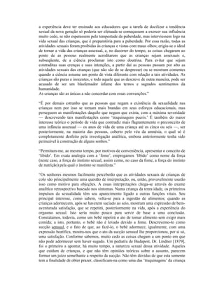 a experiência deve ter ensinado aos educadores que a tarefa de docilizar a tendência
sexual da nova geração só poderia ser efetuada se começassem a exercer sua influência
muito cedo, se não esperassem pela tempestade da puberdade, mas interviessem logo na
vida sexual das crianças, que é preparatória para a puberdade. Por essa razão, todas as
atividades sexuais foram proibidas às crianças e vistas com maus olhos; erigiu-se o ideal
de tornar a vida das crianças assexual, e, no decorrer do tempo, as coisas chegaram ao
ponto de as pessoas realmente acreditarem que as crianças sejam assexuais e,
subseqüente, de a ciência proclamar isto como doutrina. Para evitar que sejam
contraditas suas crenças e suas intenções, a partir daí as pessoas passam por alto as
atividades sexuais das crianças (que não são de se desprezar) ou se mostram contentes
quando a ciência assume um ponto de vista diferente com relação a tais atividades. As
crianças são puras e inocentes, e todo aquele que as descreve de outra maneira, pode ser
acusado de ser um blasfemador infame dos ternos e sagrados sentimentos da
humanidade.
As crianças são as únicas a não concordar com essas convenções.”

“É por demais estranho que as pessoas que negam a existência da sexualidade nas
crianças nem por isso se tornam mais brandas em seus esforços educacionais, mas
perseguem as manifestações daquilo que negam que exista, com a máxima severidade
— descrevendo tais manifestações como ‘traquinagens pueris.’ É também do maior
interesse teórico o período de vida que contradiz mais flagrantemente o preconceito de
uma infância assexual — os anos de vida de uma criança até os cinco ou seis —, ser
posteriormente, na maioria das pessoas, coberto pelo véu da amnésia, o qual só é
completamente desfeito pela investigação analítica, embora anteriormente tenha sido
permeável à construção de alguns sonhos.”

“Permitam-me, ao mesmo tempo, por motivos de conveniência, apresentar o conceito de
‘libido’. Em exata analogia com a ‘fome’, empregamos ‘libido’ como nome da força
(neste caso, a força do instinto sexual, assim como, no caso da fome, a força do instinto
de nutrição) pela qual o instinto se manifesta.”

“Os senhores mesmos facilmente perceberão que as atividades sexuais de crianças de
colo são principalmente uma questão de interpretação, ou, então, provavelmente usarão
isso como motivo para objeções. A essas interpretações chega-se através do exame
analítico retrospectivo baseado nos sintomas. Numa criança da tenra idade, os primeiros
impulsos da sexualidade têm seu aparecimento ligado a outras funções vitais. Seu
principal interesse, como sabem, volta-se para a ingestão de alimentos; quando as
crianças adormecem, após se haverem saciado ao seio, mostram uma expressão de bem-
aventurada satisfação, que se repetirá, posteriormente na vida, após a experiência do
orgasmo sexual. Isto seria muito pouco para servir de base a uma conclusão.
Constatamos, todavia, como um bebê repetirá o ato de tomar alimento sem exigir mais
comida; a isto, portanto, o bebê não é levado devido a fome. Descrevemo-lo como
sucção sensual, e o fato de que, ao fazê-lo, o bebê adormece, igualmente, com uma
expressão beatífica, mostra-nos que o ato da sucção sensual lhe proporcionou, por si só,
uma satisfação. Conforme sabemos, muito cedo as coisas chegam a um ponto em que
não pode adormecer sem haver sugado. Um pediatra de Budapest, Dr. Lindner [1879],
foi o primeiro a apontar, há muito tempo, a natureza sexual dessa atividade. Aqueles
que cuidam de crianças, e que não têm opiniões teóricas sobre o assunto, parecem
formar um juízo semelhante a respeito da sucção. Não têm dúvidas de que esta somente
tem a finalidade de obter prazer, classificam-na como uma das ‘traquinagens’ da criança
 