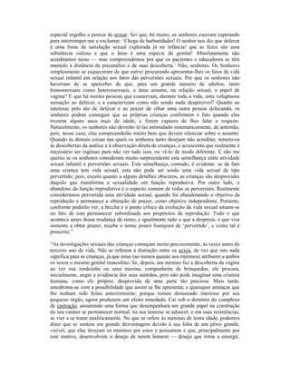 especial orgulho a proeza de urinar. Sei que, há muito, os senhores estavam esperando
para interromper-me e exclamar: ‘Chega de barbaridades! O senhor nos diz que defecar
é uma fonte de satisfação sexual explorada já na infância! que as fezes são uma
substância valiosa e que o ânus é uma espécie de genital! Absolutamente não
acreditamos nisso — mas compreendemos por que os pacientes e educadores se têm
mantido à distância da psicanálise e de suas descoberta.’ Não, senhores. Os Senhores
simplesmente se esqueceram de que estive procurando apresentar-lhes os fatos da vida
sexual infantil em relação aos fatos das perversões sexuais. Por que os senhores não
haveriam de se aperceber de que, para um grande número de adultos, tanto
homossexuais como heterossexuais, o ânus assume, na relação sexual, o papel de
vagina? E que há muitas pessoas que conservam, durante toda a vida, uma voluptuosa
sensação ao defecar, e a caracterizam como não sendo nada desprezível? Quanto ao
interesse pelo ato de defecar e ao prazer de olhar uma outra pessoa defecando, os
senhores podem conseguir que as próprias crianças confirmem o fato quando elas
tiverem alguns anos mais de idade, e forem capazes de lhes falar a respeito.
Naturalmente, os senhores não deverão tê-las intimidado sistematicamente, de antemão,
pois, nesse caso, elas compreenderão muito bem que devem silenciar sobre o assunto.
Quando às demais coisas nas quais os senhores tanto desejam não acreditar, remeto-os
às descobertas da análise e à observação direta de crianças, e acrescento que realmente é
necessário ser ingênuo para não ver tudo isso, ou vê-lo de modo diferente. E não me
queixo se os senhores consideram muito surpreendente esta semelhança entre atividade
sexual infantil e perversões sexuais. Esta semelhança, contudo, é evidente: se de fato
uma criança tem vida sexual, esta não pode ser senão uma vida sexual de tipo
pervertido; pois, exceto quanto a alguns detalhes obscuros, as crianças são desprovidas
daquilo que transforma a sexualidade em função reprodutiva. Por outro lado, o
abandono da função reprodutiva é o aspecto comum de todas as perversões. Realmente
consideramos pervertida uma atividade sexual, quando foi abandonando o objetivo da
reprodução e permanece a obtenção de prazer, como objetivo independente. Portanto,
conforme poderão ver, a brecha e o ponto crítico da evolução da vida sexual situam-se
no fato de esta permanecer subordinada aos propósitos da reprodução. Tudo o que
acontece antes dessa mudança de rumo, e igualmente tudo o que a despreza, e que visa
somente a obter prazer, recebe o nome pouco lisonjeiro de ‘pervertido’, e como tal é
proscrito.”

“As investigações sexuais das crianças começam muito precocemente, às vezes antes do
terceiro ano de vida. Não se referem à distinção entre os sexos, de vez que isto nada
significa para as crianças, já que estas (ao menos quanto aos meninos) atribuem a ambos
os sexos o mesmo genital masculino. Se, depois, um menino faz a descoberta da vagina
ao ver sua irmãzinha ou uma menina, companheira de brinquedos, ele procura,
inicialmente, negar a evidência dos seus sentidos, pois não pode imaginar uma criatura
humana, como ele próprio, desprovida de uma parte tão preciosa. Mais tarde,
amedronta-se com a possibilidade que assim se lhe apresenta; e quaisquer ameaças que
lhe tenham sido feitas anteriormente, porque tomou demasiado interesse por seu
pequeno órgão, agora produzem um efeito retardado. Cai sob o domínio do complexo
de castração, assumindo uma forma que desempenhará um grande papel na construção
do seu caráter se permanecer normal, na sua neurose se adoecer, e em suas resistências,
se vier a se tratar analiticamente. No que se refere às meninas de tenra idade, podemos
dizer que se sentem em grande desvantagem devido à sua falta de um pênis grande,
visível, que elas invejam os meninos por estes o possuírem e que, principalmente por
este motivo, desenvolvem o desejo de serem homem — desejo que torna a emergir,
 
