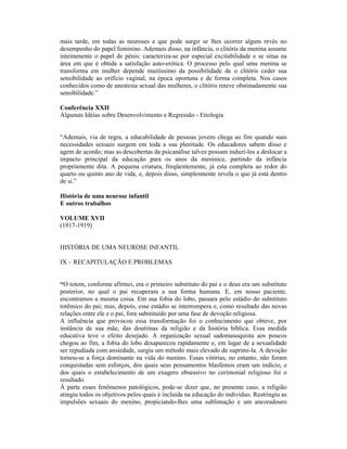 mais tarde, em todas as neuroses e que pode surgir se lhes ocorrer algum revés no
desempenho do papel feminino. Ademais disso, na infância, o clitóris da menina assume
inteiramente o papel de pênis: caracteriza-se por especial excitabilidade e se situa na
área em que é obtida a satisfação auto-erótica. O processo pelo qual uma menina se
transforma em mulher depende muitíssimo da possibilidade de o clitóris ceder sua
sensibilidade ao orifício vaginal, na época oportuna e de forma completa. Nos casos
conhecidos como de anestesia sexual das mulheres, o clitóris reteve obstinadamente sua
sensibilidade.”

Conferência XXII
Algumas Idéias sobre Desenvolvimento e Regressão - Etiologia


“Ademais, via de regra, a educabilidade de pessoas jovens chega ao fim quando suas
necessidades sexuais surgem em toda a sua plenitude. Os educadores sabem disso e
agem de acordo; mas as descobertas da psicanálise talvez possam induzi-los a deslocar a
impacto principal da educação para os anos da meninice, partindo da infância
propriamente dita. A pequena criatura, freqüentemente, já esta completa ao redor do
quarto ou quinto ano de vida, e, depois disso, simplesmente revela o que já está dentro
de si.”

História de uma neurose infantil
E outros trabalhos

VOLUME XVII
(1917-1919)


HISTÓRIA DE UMA NEUROSE INFANTIL

IX – RECAPITULAÇÃO E PROBLEMAS


“O totem, conforme afirmei, era o primeiro substituto do pai e o deus era um substituto
posterior, no qual o pai recuperara a sua forma humana. E, em nosso paciente,
encontramos a mesma coisa. Em sua fobia do lobo, passara pelo estádio do substituto
totêmico do pai; mas, depois, esse estádio se interrompera e, como resultado das novas
relações entre ele e o pai, fora substituído por uma fase de devoção religiosa.
A influência que provocou essa transformação foi o conhecimento que obteve, por
instância de sua mãe, das doutrinas da religião e da história bíblica. Essa medida
educativa teve o efeito desejado. A organização sexual sadomasoquista aos poucos
chegou ao fim, a fobia do lobo desapareceu rapidamente e, em lugar de a sexualidade
ser repudiada com ansiedade, surgiu um método mais elevado de suprimi-la. A devoção
tornou-se a força dominante na vida do menino. Essas vitórias, no entanto, não foram
conquistadas sem esforços, dos quais seus pensamentos blasfemos eram um indício, e
dos quais o estabelecimento de um exagero obsessivo no cerimonial religioso foi o
resultado.
À parte esses fenômenos patológicos, pode-se dizer que, no presente caso, a religião
atingiu todos os objetivos pelos quais é incluída na educação do indivíduo. Restringiu as
impulsões sexuais do menino, propiciando-lhes uma sublimação e um ancoradouro
 