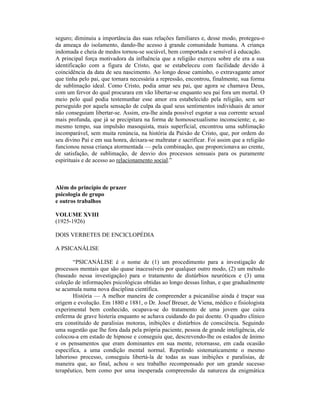 seguro; diminuiu a importância das suas relações familiares e, desse modo, protegeu-o
da ameaça do isolamento, dando-lhe acesso à grande comunidade humana. A criança
indomada e cheia de medos tornou-se sociável, bem comportada e sensível à educação.
A principal força motivadora da influência que a religião exerceu sobre ele era a sua
identificação com a figura de Cristo, que se estabeleceu com facilidade devido à
coincidência da data de seu nascimento. Ao longo desse caminho, o extravagante amor
que tinha pelo pai, que tornara necessária a repressão, encontrou, finalmente, sua forma
de sublimação ideal. Como Cristo, podia amar seu pai, que agora se chamava Deus,
com um fervor do qual procurara em vão libertar-se enquanto seu pai fora um mortal. O
meio pelo qual podia testemunhar esse amor era estabelecido pela religião, sem ser
perseguido por aquela sensação de culpa da qual seus sentimentos individuais de amor
não conseguiam libertar-se. Assim, era-lhe ainda possível esgotar a sua corrente sexual
mais profunda, que já se precipitara na forma de homossexualismo inconsciente; e, ao
mesmo tempo, sua impulsão masoquista, mais superficial, encontrou uma sublimação
incomparável, sem muita renúncia, na história da Paixão de Cristo, que, por ordem do
seu divino Pai e em sua honra, deixara-se maltratar e sacrificar. Foi assim que a religião
funcionou nessa criança atormentada — pela combinação, que proporcionava ao crente,
de satisfação, de sublimação, de desvio dos processos sensuais para os puramente
espirituais e de acesso ao relacionamento social.”



Além do princípio de prazer
psicologia de grupo
e outros trabalhos

VOLUME XVIII
(1925-1926)

DOIS VERBETES DE ENCICLOPÉDIA

A PSICANÁLISE

       “PSICANÁLISE é o nome de (1) um procedimento para a investigação de
processos mentais que são quase inacessíveis por qualquer outro modo, (2) um método
(baseado nessa investigação) para o tratamento de distúrbios neuróticos e (3) uma
coleção de informações psicológicas obtidas ao longo dessas linhas, e que gradualmente
se acumula numa nova disciplina científica.
       História — A melhor maneira de compreender a psicanálise ainda é traçar sua
origem e evolução. Em 1880 e 1881, o Dr. Josef Breuer, de Viena, médico e fisiologista
experimental bem conhecido, ocupava-se do tratamento de uma jovem que caíra
enferma de grave histeria enquanto se achava cuidando do pai doente. O quadro clínico
era constituído de paralisias motoras, inibições e distúrbios de consciência. Seguindo
uma sugestão que lhe fora dada pela própria paciente, pessoa de grande inteligência, ele
colocou-a em estado de hipnose e conseguiu que, descrevendo-lhe os estados de ânimo
e os pensamentos que eram dominantes em sua mente, retornasse, em cada ocasião
específica, a uma condição mental normal. Repetindo sistematicamente o mesmo
laborioso processo, conseguiu libertá-la de todas as suas inibições e paralisias, de
maneira que, ao final, achou o seu trabalho recompensado por um grande sucesso
terapêutico, bem como por uma inesperada compreensão da natureza da enigmática
 