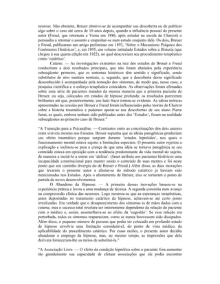 neurose. Não obstante, Breuer absteve-se de acompanhar sua descoberta ou de publicar
algo sobre o caso até cerca de 10 anos depois, quando a influência pessoal do presente
autor (Freud, que retornara a Viena em 1886, após estudar na escola de Charcot) o
persuadiu a retomar o assunto e empenhar-se num estudo conjunto dele. Os dois, Breuer
e Freud, publicaram um artigo preliminar em 1893, ‘Sobre o Mecanismo Psíquico dos
Fenômenos Histéricos’, e, em 1895, um volume intitulado Estudos sobre a Histeria (que
chegou à sua quarta edição em 1922), no qual descreviam seu procedimento terapêutico
como ‘catártico’.
        Catarse. — As investigações existentes na raiz dos estudos de Breuer e Freud
conduziram a dois resultados principais, que não foram abalados pela experiência
subseqüente: primeiro, que os sintomas histéricos têm sentido e significado, sendo
substitutos de atos mentais normais, e, segundo, que a descoberta desse significado
desconhecido é acompanhada pela remoção dos sintomas, de modo que, nesse caso, a
pesquisa científica e o esforço terapêutico coincidem. As observações foram efetuadas
sobre uma série de pacientes tratados da mesma maneira que a primeira paciente de
Breuer, ou seja, colocados em estados de hipnose profunda; os resultados pareceram
brilhantes até que, posteriormente, seu lado fraco tornou-se evidente. As idéias teóricas
apresentadas na ocasião por Breuer e Freud foram influenciadas pelas teorias de Charcot
sobre a histeria traumática e puderam apoiar-se nas descobertas de seu aluno Pierre
Janet, as quais, embora tenham sido publicadas antes dos ‘Estudos‘, foram na realidade
subseqüentes ao primeiro caso de Breuer.”

“A Transição para a Psicanálise. — Contrastes entre as conceituações dos dois autores
eram visíveis mesmo nos Estudos. Breuer supunha que as idéias patogênicas produziam
seu efeito traumático porque surgiam durante ‘estados hipnóides‘, nos quais o
funcionamento mental estava sujeito a limitações especiais. O presente autor rejeitou a
explicação e inclinou-se para a crença de que uma idéia se tornava patogênica se seu
conteúdo estava em oposição com a tendência predominante da vida mental do sujeito,
de maneira a incitá-lo a entrar em ‘defesa‘. (Janet atribuía aos pacientes histéricos uma
incapacidade constitucional para manter unido o conteúdo de suas mentes e foi neste
ponto que seu caminho divergiu do de Breuer e Freud.) Além disso, as duas inovações
que levaram o presente autor a afastar-se do método catártico já haviam sido
mencionadas nos Estudos. Após o afastamento de Breuer, elas se tornaram o ponto de
partida de novos desenvolvimentos.
        O Abandono da Hipnose. — A primeira dessas inovações baseou-se na
experiência prática e levou a uma mudança de técnica. A segunda consistiu num avanço
na compreensão clínica das neuroses. Logo mostrou-se que as esperanças terapêuticas,
antes depositadas no tratamento catártico da hipnose, achavam-se até certo ponto
irrealizadas. Era verdade que o desaparecimento dos sintomas ia de mãos dadas com a
catarse, mas o sucesso total revelara ser inteiramente dependente da relação do paciente
com o médico e, assim, assemelhava-se ao efeito da ‘sugestão’. Se essa relação era
perturbada, todos os sintomas reapareciam, como se nunca houvessem sido dissipados.
Além disso, o pequeno número de pessoas que podia ser colocado em profundo estado
de hipnose envolvia uma limitação considerável, do ponto de vista médico, da
aplicabilidade do procedimento catártico. Por essas razões, o presente autor decidiu
abandonar o emprego da hipnose, mas, ao mesmo tempo, as impressões que dela
derivara forneceram-lhe os meios de substituí-la.”

“A Associação Livre. — O efeito da condição hipnótica sobre o paciente fora aumentar
tão grandemente sua capacidade de efetuar associações que ele podia encontrar
 