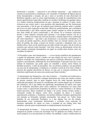 diretamente o caminho — inacessível à sua reflexão consciente — que conduzia do
sintoma aos pensamentos e lembranças a ele vinculados. O abandono da hipnose parecia
tornar desesperadora a situação, até que o autor se recordou de uma observação de
Bernheim segundo a qual as coisas experimentadas em estado de sonambulismo eram
apenas aparentemente esquecidas e podiam ser trazidas à lembrança em qualquer época,
se o médico insistisse energicamente em que o paciente as conhecia. O autor, assim,
esforçou-se por insistir junto a seus pacientes não hipnotizados que lhe fornecessem
suas associações, a fim de que, do material assim fornecido, pudesse achar o caminho
que levava ao antes esquecido ou desviado. Observou, posteriormente, que a insistência
era desnecessária e que idéias copiosas quase sempre surgiam na mente do paciente,
mas eram retidas de serem comunicadas e, até mesmo, de se tornarem conscientes
devido a certas objeções colocadas pelo paciente, à sua própria maneira. Era de se
esperar — embora isso ainda não estivesse provado e somente depois fosse confirmado
por vasta experiência — que tudo o que acontecesse a um paciente, estendendo-se de
um ponto de partida específico, deveria também estar em conexão interna com esse
ponto de partida; daí surgiu a técnica de ensinar o paciente a abandonar toda a sua
atitude crítica e fazer uso do material que era então trazido à luz para o fim de revelar as
conexões que estavam sendo buscadas. Uma forte crença na determinação escrita dos
fatos mentais certamente desempenhou um papel na escolha dessa técnica como um
sucedâneo da hipnose.”

“A Psicanálise como Arte Interpretativa. — A nova técnica modificou tão grandemente
o quadro do tratamento, situou o médico em uma relação tão nova com o paciente e
produziu resultados tão surpreendentes que pareceu justificado diferenciar do método
catártico o procedimento, atribuindo-lhe nova denominação. O presente autor deu a esse
método de tratamento, que podia agora ser estendido a muitas outras formas de
distúrbio neurótico, o nome de psicanálise. Ora, em primeira instância, essa psicanálise
era uma arte de interpretação e estabeleceu a si própria a tarefa de levar mais a fundo a
primeira das grandes descobertas de Breuer, ou seja, que os sintomas neuróticos são
substitutos significantes de outros atos mentais que foram omitidos.”

“A Interpretação das Parapraxias e dos Atos Fortuitos. — Constituiu um triunfo para a
arte interpretativa da psicanálise conseguir demonstrar que certos atos mentais comuns
de pessoas normais, para os quais ninguém havia até então buscado apresentar
explicação psicológica, deveriam ser considerados sob o mesmo ângulo que os sintomas
dos neuróticos, isto é, que tinham um significado, desconhecido do sujeito, mas capaz
de ser facilmente descoberto pelos meios analíticos. Os fenômenos em causa eram
eventos como o esquecimento temporário de palavras e nomes familiares e de efetuar
tarefas prescritas, lapsos cotidianos de língua e de escrita, leituras erradas, perdas e
colocações erradas de objetos, certos erros, exemplos de danos a si próprio
aparentemente acidentais e, finalmente, movimentos habituais efetuados aparentemente
sem intenção ou brincando, melodias murmuradas ‘sem pensar’ etc. Todos foram
despidos de sua explicação fisiológica, se é que alguma fora um dia tentada,
demonstrados como estritamente determinados e revelados como expressão de
intenções suprimidas do sujeito ou como o resultado de um embate entre duas
intenções, uma das quais era permanente ou temporariamente inconsciente.”

“A Interpretação de Sonhos. — Uma nova abordagem às profundezas da vida mental
inaugurou-se quando a técnica da associação livre foi aplicada aos sonhos, fossem os
nossos próprios ou os dos pacientes em análise. Na realidade, a maior e melhor parte do
 