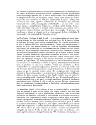 que sabemos dos processos nos níveis inconscientes da mente deriva-se da interpretação
dos sonhos. A psicanálise restaurou aos sonhos a importância que lhes era geralmente
atribuída nos tempos passados, mas os trata de modo diferente. Não se apóia na perícia
do intérprete onírico, mas, na maior parte, entrega a tarefa àquele mesmo que sonhou,
pedindo-lhe suas associações aos elementos independentes do sonho. Levando essas
associações mais além, logramos conhecimento de pensamentos que coincidem
inteiramente com o sonho, mas que podem ser identificados — até certo ponto — como
partes genuínas e completamente inteligíveis da atividade mental desperta. Assim, o
sonho relembrado surge como o conteúdo onírico manifesto, em contraste com os
pensamentos oníricos latentes, descobertos pela interpretação. O processo que
transformou os últimos no primeiro, isto é, no ‘sonho’, e que é desfeito pelo trabalho da
interpretação, pode ser chamado de ‘elaboração onírica‘”

“A Significação Etiológica da Vida Sexual. — A segunda novidade que surgiu após a
técnica hipnótica ter sido substituída pela associação livre, foi de natureza clínica,
havendo sido descoberta no decurso da prolongada busca das experiências traumáticas
de que os sintomas histéricos pareciam derivar-se. Quanto mais cuidadosamente a
procura era feita, mais extensa parecia ser a rede de impressões etiologicamente
significantes, mas retrocedendo, do mesmo modo, iam elas pela puberdade ou infância
do paciente. Ao mesmo tempo, assumiam um caráter uniforme e, finalmente, tornou-se
inevitável curvar-se perante a evidência e reconhecer que na raiz da formação de todo
sintoma deveriam encontrar-se experiências traumáticas do início da vida sexual.
Assim, um trauma sexual entrou no lugar de um trauma comum e viu-se que o último
devia sua significação etiológica a uma conexão associativa ou simbólica com o
primeiro, que o precedera. Uma investigação de casos de nervosismo comum (incidindo
nas duas classes da neurastenia e da neurose de angústia) empreendida simultaneamente
levou à conclusão de que esses distúrbios podiam ser remontados a abusos
contemporâneos na vida sexual dos pacientes e removidos se estes fossem levados a um
fim. Assim, foi fácil inferir que as neuroses em geral são expressão de distúrbios na vida
sexual, em que as chamadas neuroses atuais são conseqüência (por interferência
química) de danos contemporâneos e as psiconeuroses, conseqüência (por modificação
psíquica) de danos passados causados a uma função biológica que até então fora
gravemente negligenciada pela ciência. Nenhuma das teses da psicanálise defrontou-se
com tão tenaz ceticismo ou tão acerba resistência quanto essa assertida da significação
preponderantemente etiológica da vida sexual nas neuroses. Deve-se expressamente
observar, contudo, que, em sua evolução até os dias de hoje a psicanálise não encontrou
razões para retratar-se dessa opinião.”

“A Sexualidade Infantil. — Em resultado de suas pesquisas etiológicas, a psicanálise
ficou em posição de tratar de um assunto cuja própria existência mal havia sido
suspeitada anteriormente. A ciência acostumara-se a considerar a vida sexual como
iniciando-se na puberdade e encarava as manifestações de sexualidade em crianças
como sinais raros de precocidade anormal e degeneração. Porém, agora, a psicanálise
revelara uma opulência de fenômenos (notáveis, no entanto, de ocorrência regular) que
tornaram necessário remontar o início da função sexual nas crianças quase ao começo
da existência extra-uterina; e perguntou-se, com espanto, como tudo isso podia ter sido
desprezado. Os primeiros vislumbres da sexualidade nas crianças haviam, na verdade,
sido obtidos através do exame analítico de adultos e estavam conseqüentemente
carregados de todas as dúvidas e fontes de erro que podiam ser atribuídas a uma
retrospecção tão atrasada; subseqüentemente (de 1908 em diante), contudo, iniciou-se
 