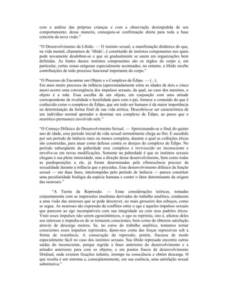 com a análise das próprias crianças e com a observação desimpedida de seu
comportamento; dessa maneira, conseguiu-se confirmação direta para toda a base
concreta da nova visão.”

“O Desenvolvimento da Libido. — O instinto sexual, a manifestação dinâmica do que,
na vida mental, chamamos de ‘libido’, é constituído de instintos componentes nos quais
pode novamente desdobrar-se e que só gradualmente se unem em organizações bem
definidas. As fontes desses instintos componentes são os órgãos do corpo e, em
particular, certas zonas erógenas especialmente acentuadas; no entanto, a libido recebe
contribuições de todo processo funcional importante do corpo.”

“O Processo de Encontrar um Objeto e o Complexo de Édipo. — (...).
Em anos muito precoces da infância (aproximadamente entre as idades de dois e cinco
anos) ocorre uma convergência dos impulsos sexuais, da qual, no caso dos meninos, o
objeto é a mãe. Essa escolha de um objeto, em conjunção com uma atitude
correspondente de rivalidade e hostilidade para com o pai, fornece o conteúdo do que é
conhecido como o complexo de Édipo, que em todo ser humano é da maior importância
na determinação da forma final de sua vida erótica. Descobriu-se ser característica de
um indivíduo normal aprender a dominar seu complexo de Édipo, ao passo que o
neurótico permanece envolvido nele.”

“O Começo Difásico do Desenvolvimento Sexual. — Aproximando-se o final do quinto
ano de idade, esse período inicial da vida sexual normalmente chega ao fim. É sucedido
por um período de latência mais ou menos completa, durante o qual as coibições éticas
são construídas, para atuar como defesas contra os desejos do complexo de Édipo. No
período subseqüente da puberdade esse complexo é revivescido no inconsciente e
envolve-se em novas modificações. Somente na puberdade é que os instintos sexuais
chegam à sua plena intensidade, mas a direção desse desenvolvimento, bem como todas
as predisposições a ele, já foram determinadas pela eflorescência precoce da
sexualidade durante a infância que o precedeu. Esse desenvolvimento difásico da função
sexual — em duas fases, interrompidas pelo período de latência — parece constituir
uma peculiaridade biológia da espécie humana e conter o fator determinante da origem
das neuroses.”

        “A Teoria da Repressão. — Estas considerações teóricas, tomadas
conjuntamente com as impressões imediatas derivadas do trabalho analítico, conduzem
a uma visão das neuroses que se pode descrever, no mais grosseiro dos esboços, como
se segue. As neuroses são expressão de conflitos entre o ego e aqueles impulsos sexuais
que parecem ao ego incompatíveis com sua integridade ou com seus padrões éticos.
Visto esses impulsos não serem egossintônicos, o ego os reprimiu, isto é, afastou deles
seu interesse e impediu-os de se tornarem conscientes, bom como de obterem satisfação
através de descarga motora. Se, no curso do trabalho analítico, tentamos tornar
conscientes esses impulsos reprimidos, damo-nos conta das forças repressivas sob a
forma de resistência. A consecução da repressão, porém, fracassa de modo
especialmente fácil no caso dos instintos sexuais. Sua libido represada encontra outras
saídas do inconsciente, porque regride a fases anteriores do desenvolvimento e a
atitudes anteriores para com os objetos, e em pontos fracos de desenvolvimento
libidinal, onde existem fixações infantis, irrompe na consciência e obtém descarga. O
que resulta é um sintoma e, conseqüentemente, em sua essência, uma satisfação sexual
substitutiva.”
 