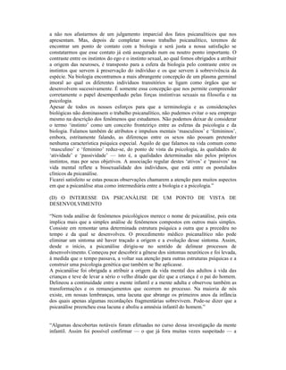 a não nos afastarmos de um julgamento imparcial dos fatos psicanalíticos que nos
apresentam. Mas, depois de completar nosso trabalho psicanalítico, teremos de
encontrar um ponto de contato com a biologia e será justa a nossa satisfação se
constatarmos que esse contato já está assegurado num ou noutro ponto importante. O
contraste entre os instintos do ego e o instinto sexual, ao qual fomos obrigados a atribuir
a origem das neuroses, é transposto para a esfera da biologia pelo contraste entre os
instintos que servem à preservação do indivíduo e os que servem à sobrevivência da
espécie. Na biologia encontramos a mais abrangente concepção de um plasma germinal
imoral ao qual os diferentes indivíduos transitórios se ligam como órgãos que se
desenvolvem sucessivamente. É somente essa concepção que nos permite compreender
corretamente o papel desempenhado pelas forças instintivas sexuais na filosofia e na
psicologia.
Apesar de todos os nossos esforços para que a terminologia e as considerações
biológicas não dominassem o trabalho psicanalítico, não pudemos evitar o seu emprego
mesmo na descrição dos fenômenos que estudamos. Não podemos deixar de considerar
o termo ‘instinto’ como um conceito fronteiriço entre as esferas da psicologia e da
biologia. Falamos também de atributos e impulsos mentais ‘masculinos’ e ‘femininos’,
embora, estritamente falando, as diferenças entre os sexos não possam pretender
nenhuma característica psíquica especial. Aquilo de que falamos na vida comum como
‘masculino’ e ‘feminino’ reduz-se, do ponto de vista da psicologia, às qualidades de
‘atividade’ e ‘passividade’ — isto é, a qualidades determinadas não pelos próprios
instintos, mas por seus objetivos. A associação regular destes ‘ativos’ e ‘passivos’ na
vida mental reflete a bissexualidade dos indivíduos, que está entre os postulados
clínicos da psicanálise.
Ficarei satisfeito se estas poucas observações chamarem a atenção para muitos aspectos
em que a psicanálise atua como intermediária entre a biologia e a psicologia.”

(D) O INTERESSE DA PSICANÁLISE DE UM PONTO DE VISTA DE
DESENVOLVIMENTO

“Nem toda análise de fenômenos psicológicos merece o nome de psicanálise, pois esta
implica mais que a simples análise de fenômenos compostos em outros mais simples.
Consiste em remontar uma determinada estrutura psíquica a outra que a precedeu no
tempo e da qual se desenvolveu. O procedimento médico psicanalítico não pode
eliminar um sintoma até haver traçado a origem e a evolução desse sintoma. Assim,
desde o início, a psicanálise dirigiu-se no sentido de delinear processos de
desenvolvimento. Começou por descobrir a gênese dos sintomas neuróticos e foi levada,
à medida que o tempo passava, a voltar sua atenção para outras estruturas psíquicas e a
construir uma psicologia genética que também se lhe aplicasse.
A psicanálise foi obrigada a atribuir a origem da vida mental dos adultos à vida das
crianças e teve de levar a sério o velho ditado que diz que a criança é o pai do homem.
Delineou a continuidade entre a mente infantil e a mente adulta e observou também as
transformações e os remanejamentos que ocorrem no processo. Na maioria de nós
existe, em nossas lembranças, uma lacuna que abrange os primeiros anos da infância
dos quais apenas algumas recordações fragmentárias sobrevivem. Pode-se dizer que a
psicanálise preencheu essa lacuna e aboliu a amnésia infantil do homem.”


“Algumas descobertas notáveis foram efetuadas no curso dessa investigação da mente
infantil. Assim foi possível confirmar — o que já fora muitas vezes suspeitado — a
 