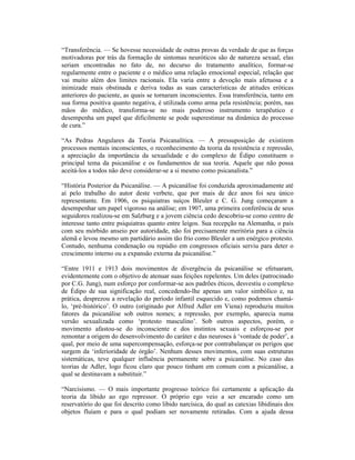 “Transferência. — Se hovesse necessidade de outras provas da verdade de que as forças
motivadoras por trás da formação de sintomas neuróticos são de natureza sexual, elas
seriam encontradas no fato de, no decurso do tratamento analítico, formar-se
regularmente entre o paciente e o médico uma relação emocional especial, relação que
vai muito além dos limites racionais. Ela varia entre a devoção mais afetuosa e a
inimizade mais obstinada e deriva todas as suas características de atitudes eróticas
anteriores do paciente, as quais se tornaram inconscientes. Essa transferência, tanto em
sua forma positiva quanto negativa, é utilizada como arma pela resistência; porém, nas
mãos do médico, transforma-se no mais poderoso instrumento terapêutico e
desempenha um papel que dificilmente se pode superestimar na dinâmica do processo
de cura.”

“As Pedras Angulares da Teoria Psicanalítica. — A pressuposição de existirem
processos mentais inconscientes, o reconhecimento da teoria da resistência e repressão,
a apreciação da importância da sexualidade e do complexo de Édipo constituem o
principal tema da psicanálise e os fundamentos de sua teoria. Aquele que não possa
aceitá-los a todos não deve considerar-se a si mesmo como psicanalista.”

“História Posterior da Psicanálise. — A psicanálise foi conduzida aproximadamente até
aí pelo trabalho do autor deste verbete, que por mais de dez anos foi seu único
representante. Em 1906, os psiquiatras suíços Bleuler e C. G. Jung começaram a
desempenhar um papel vigoroso na análise; em 1907, uma primeira conferência de seus
seguidores realizou-se em Salzburg e a jovem ciência cedo descobriu-se como centro de
interesse tanto entre psiquiatras quanto entre leigos. Sua recepção na Alemanha, o país
com seu mórbido anseio por autoridade, não foi precisamente meritória para a ciência
alemã e levou mesmo um partidário assim tão frio como Bleuler a um enérgico protesto.
Contudo, nenhuma condenação ou repúdio em congressos oficiais serviu para deter o
crescimento interno ou a expansão externa da psicanálise.”

“Entre 1911 e 1913 dois movimentos de divergência da psicanálise se efetuaram,
evidentemente com o objetivo de atenuar suas feições repelentes. Um deles (patrocinado
por C.G. Jung), num esforço por conformar-se aos padrões éticos, desvestiu o complexo
de Édipo de sua significação real, concedendo-lhe apenas um valor simbólico e, na
prática, desprezou a revelação do período infantil esquecido e, como podemos chamá-
lo, ‘pré-histórico’. O outro (originado por Alfred Adler em Viena) reproduziu muitos
fatores da psicanálise sob outros nomes; a repressão, por exemplo, aparecia numa
versão sexualizada como ‘protesto masculino’. Sob outros aspectos, porém, o
movimento afastou-se do inconsciente e dos instintos sexuais e esforçou-se por
remontar a origem do desenvolvimento do caráter e das neuroses à ‘vontade de poder’, a
qual, por meio de uma supercompensação, esforça-se por contrabalançar os perigos que
surgem da ‘inferioridade de órgão’. Nenhum desses movimentos, com suas estruturas
sistemáticas, teve qualquer influência permanente sobre a psicanálise. No caso das
teorias de Adler, logo ficou claro que pouco tinham em comum com a psicanálise, a
qual se destinavam a substituir.”

“Narcisismo. — O mais importante progresso teórico foi certamente a aplicação da
teoria da libido ao ego repressor. O próprio ego veio a ser encarado como um
reservatório do que foi descrito como libido narcísica, do qual as catexias libidinais dos
objetos fluíam e para o qual podiam ser novamente retiradas. Com a ajuda dessa
 