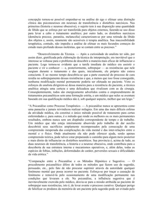 concepção tornou-se possível empenhar-se na análise do ego e efetuar uma distinção
clínica das psiconeuroses em neuroses de transferência e distúrbios narcísicos. Nas
primeiras (histeria e neurose obsessiva), o sujeito tem à sua disposição uma quantidade
de libido que se esforça por ser transferida para objetos externos, fazendo-se uso disso
para levar a cabo o tratamento analítico; por outro lado, os distúrbios narcísicos
(demência precoce, paranóia, melancolia) caracterizam-se por uma retirada da libido
dos objetos e, assim, raramente são acessíveis à terapia analítica. Sua inacessibilidade
terapêutica, contudo, não impediu a análise de efetuar os mais fecundos começos do
estudo mais profundo dessas moléstias, que se contam entre as psicoses.”

        “Desenvolvimento da Técnica. — Após a curiosidade do analista ter sido, por
assim dizer, gratificada pela elaboração da técnica da interpretação, era inevitável que o
interesse se voltasse para o problema de descobrir a maneira mais eficaz de influenciar o
paciente. Logo tornou-se evidente que a tarefa imediata do médico era assistir o
paciente e vir a conhecer — e, posteriormente, sobrepujar — as resistências que nele
surgiam durante o tratamento e das quais, inicialmente, ele próprio não estava
consciente. E ao mesmo tempo descobriu-se que a parte essencial do processo de cura
residia no sobrepujamento dessas resistências e que, a menos que isso fosse conseguido,
nenhuma modificação mental permanente poderia ser efetuada no paciente. Visto os
esforços do analista dirigirem-se dessa maneira para a resistência do paciente, a técnica
analítica atingiu uma certeza e uma delicadeza que rivalizam com as da cirurgia.
Conseqüentemente, todos são energicamente advertidos contra o empreendimento de
tratamentos psicanalíticos sem uma formação estrita, e um médico que neles se aventure
baseado em sua qualificação médica não é, sob qualquer aspecto, melhor que um leigo.”

“A Psicanálise como Processo Terapêutico. — A psicanálise nunca se apresentou como
uma panacéia e jamais reivindicou realizar milagres. Em uma das mais difíceis esferas
da atividade médica, ela constitui o único método possível de tratamento para certas
enfermidades e, para outras, é o método que rende os melhores ou os mais permanentes
resultados, embora nunca sem um dispêndio correspondente de tempo e de trabalho.
Um médico que não esteja inteiramente absorvido pelo trabalho de dar auxílio
descobrirá seus sacrifícios amplamente recompensados pela consecução de uma
compreensão inesperada das complicações da vida mental e das inter-relações entre o
mental e o físico. Onde atualmente ela não pode oferecer ajuda, senão apenas
compreensão teórica, pode talvez estar preparando o caminho para algum meio posterior
e mais direto de influenciar os distúrbios neuróticos. Sua província é, acima de tudo, as
duas neuroses de transferência, a histeria e a neurose obsessiva, onde contribuiu para a
descoberta de sua estrutura interna e mecanismos operativos, e, além delas, todas as
espécies de fobias, inibições, deformidades de caráter, perversões sexuais e dificuldades
da vida erótica.”

“Comparação entre a Psicanálise e os Métodos Hipnótico e Sugestivo. — O
procedimento psicanalítico difere de todos os métodos que fazem uso da sugestão,
persuasão, etc., pelo fato de não procurar suprimir através da autoridade qualquer
fenômeno mental que possa ocorrer no paciente. Esforça-se por traçar a causação de
fenômeno e removê-la pelo ocasionamento de uma modificação permanente nas
condições que levaram a ele. Na psicanálise, a influência sugestiva que é
inevitavelmente exercida pelo médico, desvia-se para a missão atribuída ao paciente de
sobrepujar suas resistências, isto é, de levar avante o processo curativo. Qualquer perigo
de falsificar os produtos da memória de um paciente pela sugestão pode ser evitado pelo
 