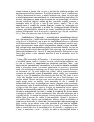 manejo prudente da técnica; mas, em geral, o despertar das resistências constitui uma
garantia contra os efeitos enganadores da influência sugestiva. Pode-se estabelecer que
o objetivo do tratamento é remover as resistências do paciente e passar em revista suas
repressões, ocasionando assim a unificação e o fortalecimento de mais longo alcance de
seu ego, capacitando-o a poupar a energia mental que está despendendo em conflitos
internos, obtendo do paciente o melhor que suas capacidades herdadas permitam, e
tornando-o assim tão eficiente e capaz de gozo quanto é possível. Não se visa
especificamente à remoção dos sintomas da doença, contudo ela é conseguida, por
assim dizer, como um subproduto, se a análise for corretamente efetuada. O analista
respeita a individualidade do paciente e não procura remoldá-lo de acordo com suas
próprias idéias pessoais, isto é, as do médico; contenta-se com evitar dar conselhos e,
em vez disso, com despertar o poder de iniciativa do paciente.”

       “Sua Relação com a Psiquiatria. — A psiquiatria é na atualidade essencialmente
uma ciência descritiva e classificatória cuja orientação ainda é no sentido do somático,
de preferência ao psicológico, e que se acha sem possibilidades de fornecer explicações
aos fenômenos que observa. A psicanálise, contudo, não se coloca em oposição a ela,
como o comportamento quase unânime dos psiquiatras poderia levar-nos a acreditar.
Pelo contrário, como uma psicologia profunda, uma psicologia daqueles processos da
vida mental que são retirados da consciência, ela é convocada a dar à psiquiatria um
fundamento indispensável e a libertá-la de suas atuais limitações. Podemos prever que
futuro dará origem a uma psiquiatria científica, à qual a psicanálise serviu de
introdução.”

“Críticas e Más Interpretações da Psicanálise. — A maioria do que é apresentado contra
a psicanálise, mesmo em obras científicas, baseia-se em informações insuficientes que,
por sua vez, parecem ser determinadas por resistências emocionais. Assim, é um
equívoco acusar a psicanálise de ‘pansexualismo’ e alegar que ela deriva da sexualidade
todas as ocorrências mentais e as remonta todas àquela. Ao contrário, a psicanálise
desde o início distinguiu os instintos sexuais de outros, que provisoriamente denominou
de ‘instintos do ego’. Ela jamais sonhou tentar explicar ‘tudo’, e mesmo das neuroses,
remontou sua origem não somente à sexualidade, mas ao conflito entre os impulsos
sexuais e o ego. Na psicanálise (diferentemente das obras de C.G. Jung), o termo
‘libido‘ não significa energia psíquica em geral, mas sim a força motivadora dos
instintos sexuais. Algumas assertivas, como a de que todo sonho é a realização de um
desejo sexual, nunca, em absoluto, foram sustentadas por ela. A acusação de
unilateralidade feita contra a psicanálise, que, como a ciência da mente inconsciente,
tem seu próprio campo de trabalho definido e restrito, é-lhe tão inaplicável quanto seria
se houvesse sido feita contra a química. Acreditar que a psicanálise busca a cura dos
distúrbios neuróticos dando rédea livre à sexualidade é uma grave má interpretação que
só pode ser desculpada pela ignorância. A tomada de consciência dos desejos sexuais
reprimidos na análise, ao contrário, torna possível obter sobre eles um domínio que a
repressão anterior fora incapaz de conseguir. Pode-se com mais verdade dizer que a
análise libera o neurótico das cadeias de sua sexualidade. Ademais, é inteiramente
anticientífico julgar a análise como calculada para solapar a religião, a autoridade e a
moral, porque, como todas as ciências, ela é inteiramente não tendenciosa e possui um
único objetivo, ou seja, chegar a uma visão harmônica de uma parte da realidade.
Finalmente, só se pode caracterizar como simplório o temor às vezes expresso de que
todos os mais elevados bens da humanidade, como são chamados — a pesquisa, a arte,
o amor, o senso ético e social — perderão seu valor ou sua dignidade porque a
 