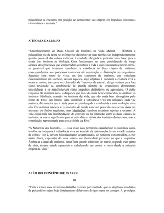 psicanálise se encontra em posição de demonstrar sua origem em impulsos instintuais
elementares e animais.”




A TEORIA DA LIBIDO


“Reconhecimento de Duas Classes de Instintos na Vida Mental. — Embora a
psicanálise via de regra se esforce por desenvolver suas teorias tão independentemente
quanto possível das outras ciências, é contudo obrigada a procurar uma base para a
teoria dos instintos na biologia. Com fundamento em uma consideração de longo
alcance dos processos que empreendem construir a vida e que conduzem à morte, torna-
se provável que devamos reconhecer a existência de duas classes de instintos,
correspondentes aos processos contrários de construção e dissolução no organismo.
Segundo esse ponto de vista, um dos conjuntos de instintos, que trabalham
essencialmente em silêncio, seriam aqueles, cujo objetivo é conduzir a criatura viva à
morte e, assim, merecem ser chamados de ‘instintos de morte‘; dirigir-se-iam para fora
como resultado da combinação de grande número de organismos elementares
unicelulares e se manifestariam como impulsos destrutivos ou agressivos. O outro
conjunto de instintos seria o daqueles que nos são mais bem conhecidos na análise: os
instintos libidinais, sexuais ou instintos de vida, que são mais bem abrangidos pelo
nome de Eros; seu intuito seria constituir a substância viva em unidades cada vez
maiores, de maneira que a vida possa ser prolongada e conduzida a uma evolução mais
alta. Os instintos eróticos e os instintos de morte estariam presentes nos seres vivos em
misturas ou fusões regulares, mas ‘desfusões’ também estariam sujeitas a ocorrer. A
vida consistiria nas manifestações do conflito ou na interação entre as duas classes de
instintos; a morte significaria para o indivíduo a vitória dos instintos destrutivos, mas a
reprodução representaria para ele a vitória de Eros.”

“A Natureza dos Instintos. — Essa visão nos permitiria caracterizar os instintos como
tendências inerentes à substância viva no sentido da restauração de um estado anterior
de coisas, isto é, seriam historicamente determinados, de natureza conservadora e, por
assim dizer, expressão de uma inércia ou elasticidade presente no que é orgânico.
Ambas as classes de instintos, tanto Eros quanto o instinto de morte, segundo este ponto
de vista, teriam estado operando e trabalhando um contra o outro desde a primeira
origem da vida.”




ALÉM DO PRINCÍPIO DE PRAZER

                                     III

“Vinte e cinco anos de intenso trabalho tiveram por resultado que os objetivos imediatos
da psicanálise sejam hoje inteiramente diferentes do que eram no começo. A princípio,
 