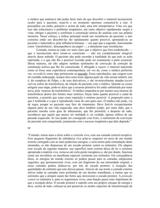 o médico que analisava não podia fazer mais do que descobrir o material inconsciente
oculto para o paciente, reuni-lo e no momento oportuno comunicá-lo a este. A
psicanálise era então, primeiro e acima de tudo, uma arte interpretativa. Uma vez que
isso não solucionava o problema terapêutico, um outro objetivo rapidamente surgiu à
vista: obrigar o paciente a confirmar a construção teórica do analista com sua própria
memória. Nesse esforço, a ênfase principal reside nas resistências do paciente: a arte
consistia então em descobri-las tão rapidamente quanto possível, apontando-as ao
paciente e induzindo-o, pela influência humana — era aqui que a sugestão, funcionando
como ‘transferência’, desempenhava seu papel —, a abandonar suas resistências.
        Contudo, tornou-se cada vez mais claro que o objetivo que fora estabelecido —
que o inconsciente deve tornar-se consciente — não era completamente atingível
através desse método. O paciente não pode recordar a totalidade do que nele se acha
reprimido, e o que não lhe é possível recordar pode ser exatamente a parte essencial.
Dessa maneira, ele não adquire nenhum sentimento de convicção da correção da
construção teórica que lhe foi comunicada. É obrigado a repetir o material reprimido
como se fosse uma experiência contemporânea, em vez de, como o médico preferiria
ver, recordá-lo como algo pertencente ao passado. Essas reproduções, que surgem com
tal exatidão indesejada, sempre têm como tema alguma parte da vida sexual infantil, isto
é, do complexo de Édipo, e de seus derivativos, e são invariavelmente atuadas (acted
out) na esfera da transferência, da relação do paciente com o médico. Quando as coisas
atingem essa etapa, pode-se dizer que a neurose primitiva foi então substituída por outra
nova, pela ‘neurose de transferência’. O médico empenha-se por manter essa neurose de
transferência dentro dos limites mais restritos; forçar tanto quanto possível o canal da
memória, e permitir que surja como repetição o mínimo possível. A proporção entre o
que é lembrado e o que é reproduzido varia de caso para caso. O médico não pode, via
de regra, poupar ao paciente essa face do tratamento. Deve fazê-lo reexperimentar
alguma parte de sua vida esquecida, mas deve também cuidar, por outro lado, que o
paciente retenha certo grau de alheamento, que lhe permitirá, a despeito de tudo,
reconhecer que aquilo que parece ser realidade é, na verdade, apenas reflexo de um
passado esquecido. Se isso puder ser conseguido com êxito, o sentimento de convicção
do paciente será conquistado, juntamente com o sucesso terapêutico que dele depende.”

IV

“Contudo, temos mais a dizer sobre a vesícula viva, com sua camada cortical receptiva.
Esse pequeno fragmento de substância viva acha-se suspenso no meio de um mundo
externo carregado com as mais poderosas energias, e seria morto pela estimulação delas
emanadas, se não dispusesse de um escudo protetor contra os estímulos. Ele adquire
esse escudo da seguinte maneira: sua superfície mais externa deixa de ter a estrutura
apropriada à matéria viva, torna-se até certo ponto inorgânica e, daí por diante, funciona
como um envoltório ou membrana especial, resistente aos estímulos. Em conseqüência
disso, as energias do mundo externo só podem passar para as camadas subjacentes
seguintes, que permaneceram vivas, com um fragmento de sua intensidade original, e
essas camadas podem dedicar-se, por trás do escudo protetor, à recepção das
quantidades de estímulo que este deixou passar. Através de sua morte a camada exterior
salvou todas as camadas mais profundas de um destino semelhante, a menos que os
estímulos que a atinjam sejam tão fortes que atravessem o escudo protetor. A proteção
contra os estímulos é, para os organismos vivos, uma função quase mais importante do
que a recepção deles. O escudo protetor é suprido com seu próprio estoque de energia e
deve, acima de tudo, esforçar-se por preservar os modos especiais de transformação de
 