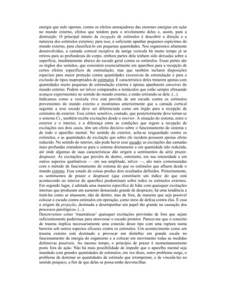 energia que nele operam, contra os efeitos ameaçadores das enormes energias em ação
no mundo externo, efeitos que tendem para o nivelamento deles e, assim, para a
destruição. O principal intuito da recepção de estímulos é descobrir a direção e a
natureza dos estímulos externos; para isso, é suficiente apanhar pequenos espécimes do
mundo externo, para classificá-lo em pequenas quantidades. Nos organismos altamente
desenvolvidos, a camada cortical receptiva da antiga vesícula há muito tempo já se
retirou para as profundezas do corpo, embora partes dela tenham sido deixadas sobre a
superfície, imediatamente abaixo do escudo geral contra os estímulos. Essas partes são
os órgãos dos sentidos, que consistem essencialmente em aparelhos para a recepção de
certos efeitos específicos de estimulação, mas que também incluem disposições
especiais para maior proteção contra quantidades excessivas de estimulação e para a
exclusão de tipos inapropriados de estímulos. É característico deles tratarem apenas com
quantidades muito pequenas de estimulação externa e apenas apanharem amostras do
mundo externo. Podem ser talvez comparados a tentáculos que estão sempre efetuando
avanços experimentais no sentido do mundo externo, e então retirando-se dele. (...).
Indicamos como a vesícula viva está provida de um escudo contra os estímulos
provenientes do mundo externo e mostramos anteriormente que a camada cortical
seguinte a esse escudo deve ser diferenciada como um órgão para a recepção de
estímulos do exterior. Esse córtex sensitivo, contudo, que posteriormente deve tornar-se
o sistema Cs., também recebe excitações desde o interior. A situação do sistema, entre o
exterior e o interior, e a diferença entre as condições que regem a recepção de
excitações nos dois casos, têm um efeito decisivo sobre o funcionamento do sistema e
de todo o aparelho mental. No sentido do exterior, acha-se resguardado contra os
estímulos, e as quantidades de excitação que sobre ele incidem possuem apenas efeito
reduzido. No sentido do interior, não pode haver esse escudo; as excitações das camadas
mais profundas estendem-se para o sistema diretamente e em quantidade não reduzida,
até onde algumas de suas características dão origem a sentimentos da série prazer-
desprazer. As excitações que provêm de dentro, entretanto, em sua intensidade e em
outros aspectos qualitativos — em sua amplitude, talvez —, são mais comensuradas
com o método de funcionamento do sistema do que os estímulos que afluem desde o
mundo externo. Esse estado de coisas produz dois resultados definidos. Primeiramente,
os sentimentos de prazer e desprazer (que constituem um índice do que está
acontecendo no interior do aparelho) predominam sobre todos os estímulos externos.
Em segundo lugar, é adotada uma maneira específica de lidar com quaisquer excitações
internas que produzam um aumento demasiado grande de desprazer; há uma tendência a
tratá-las como se atuassem, não de dentro, mas de fora, de maneira que seja possível
colocar o escudo contra estímulos em operação, como meio de defesa contra elas. É essa
a origem da projeção, destinada a desempenhar um papel tão grande na causação dos
processos patológicos. (...).
Descrevemos como ‘traumáticas’ quaisquer excitações provindas de fora que sejam
suficientemente poderosas para atravessar o escudo protetor. Parece-me que o conceito
de trauma implica necessariamente uma conexão desse tipo com uma ruptura numa
barreira sob outros aspectos eficazes contra os estímulos. Um acontecimento como um
trauma externo está destinado a provocar um distúrbio em grande escala no
funcionamento da energia do organismo e a colocar em movimento todas as medidas
defensivas possíveis. Ao mesmo tempo, o princípio de prazer é momentaneamente
posto fora de ação. Não há mais possibilidade de impedir que o aparelho mental seja
inundado com grandes quantidades de estímulos; em vez disso, outro problema surge, o
problema de dominar as quantidades de estímulo que irromperam, e de vinculá-las no
sentido psíquico, a fim de que delas se possa então desvencilhar.
 