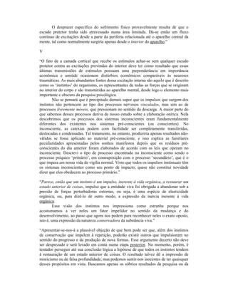 O desprazer específico do sofrimento físico provavelmente resulta de que o
escudo protetor tenha sido atravessado numa área limitada. Dá-se então um fluxo
contínuo de excitações desde a parte da periferia relacionada até o aparelho central da
mente, tal como normalmente surgiria apenas desde o interior do aparelho.”

V

“O fato de a camada cortical que recebe os estímulos achar-se sem qualquer escudo
protetor contra as excitações provindas do interior deve ter como resultado que essas
últimas transmissões de estímulos possuam uma preponderância em importância
econômica e amiúde ocasionem distúrbios econômicos comparáveis às neuroses
traumáticas. As mais abundantes fontes dessa excitação interna são aquilo que é descrito
como os ‘instintos’ do organismo, os representantes de todas as forças que se originam
no interior do corpo e são transmitidas ao aparelho mental, desde logo o elemento mais
importante e obscuro da pesquisa psicológica.
        Não se pensará que é precipitado demais supor que os impulsos que surgem dos
instintos não pertencem ao tipo dos processos nervosos vinculados, mas sim ao de
processos livremente móveis, que pressionam no sentido da descarga. A maior parte do
que sabemos desses processos deriva de nosso estudo sobre a elaboração onírica. Nela
descobrimos que os processos dos sistemas inconscientes eram fundamentalmente
diferentes dos existentes nos sistemas pré-conscientes (ou conscientes). No
inconsciente, as catexias podem com facilidade ser completamente transferidas,
deslocadas e condensadas. Tal tratamento, no entanto, produziria apenas resultados não-
válidos se fosse aplicado ao material pré-consciente, e isso explica as familiares
peculiaridades apresentadas pelos sonhos manifestos depois que os resíduos pré-
conscientes do dia anterior foram elaborados de acordo com as leis que operam no
inconsciente. Descrevi o tipo de processo encontrado no inconsciente como sendo o
processo psíquico ‘primário’, em contraposição com o processo ‘secundário’, que é o
que impera em nossa vida de vigília normal. Visto que todos os impulsos instintuais têm
os sistemas inconscientes como seu ponto de impacto, quase não constitui novidade
dizer que eles obedecem ao processo primário.”

“Parece, então que um instinto é um impulso, inerente à vida orgânica, a restaurar um
estado anterior de coisas, impulso que a entidade viva foi obrigada a abandonar sob a
pressão de forças perturbadoras externas, ou seja, é uma espécie de elasticidade
orgânica, ou, para dizê-lo de outro modo, a expressão da inércia inerente à vida
orgânica.
         Essa visão dos instintos nos impressiona como estranha porque nos
acostumamos a ver neles um fator impelidor no sentido da mudança e do
desenvolvimento, ao passo que agora nos pedem para reconhecer neles o exato oposto,
isto é, uma expressão da natureza conservadora da substância viva.”

“Apresentar-se-nos-á a plausível objeção de que bem pode ser que, além dos instintos
de conservação que impelem à repetição, poderão existir outros que impulsionam no
sentido do progresso e da produção de nova formas. Esse argumento decerto não deve
ser desprezado e será levado em conta numa etapa posterior. No momento, porém, é
tentador perseguir até sua conclusão lógica a hipótese de que todos os instintos tendem
à restauração de um estado anterior de coisas. O resultado talvez dê a impressão de
misticismo ou de falsa profundidade, mas podemos sentir-nos inocentes de ter quaisquer
desses propósitos em vista. Buscamos apenas os sóbrios resultados da pesquisa ou da
 