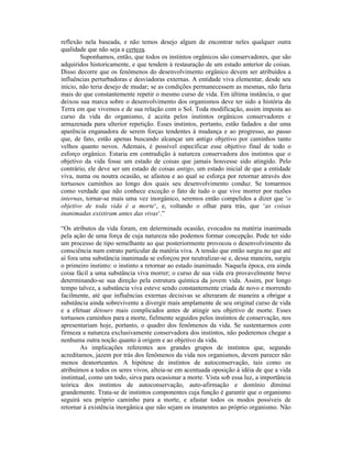 reflexão nela baseada, e não temos desejo algum de encontrar neles qualquer outra
qualidade que não seja a certeza.
        Suponhamos, então, que todos os instintos orgânicos são conservadores, que são
adquiridos historicamente, e que tendem à restauração de um estado anterior de coisas.
Disso decorre que os fenômenos do desenvolvimento orgânico devem ser atribuídos a
influências perturbadoras e desviadoras externas. A entidade viva elementar, desde seu
início, não teria desejo de mudar; se as condições permanecessem as mesmas, não faria
mais do que constantemente repetir o mesmo curso de vida. Em última instância, o que
deixou sua marca sobre o desenvolvimento dos organismos deve ter sido a história da
Terra em que vivemos e de sua relação com o Sol. Toda modificação, assim imposta ao
curso da vida do organismo, é aceita pelos instintos orgânicos conservadores e
armazenada para ulterior repetição. Esses instintos, portanto, estão fadados a dar uma
aparência enganadora de serem forças tendentes à mudança e ao progresso, ao passo
que, de fato, estão apenas buscando alcançar um antigo objetivo por caminhos tanto
velhos quanto novos. Ademais, é possível especificar esse objetivo final de todo o
esforço orgânico. Estaria em contradição à natureza conservadora dos instintos que o
objetivo da vida fosse um estado de coisas que jamais houvesse sido atingido. Pelo
contrário, ele deve ser um estado de coisas antigo, um estado inicial de que a entidade
viva, numa ou noutra ocasião, se afastou e ao qual se esforça por retornar através dos
tortuosos caminhos ao longo dos quais seu desenvolvimento conduz. Se tomarmos
como verdade que não conhece exceção o fato de tudo o que vive morrer por razões
internas, tornar-se mais uma vez inorgânico, seremos então compelidos a dizer que ‘o
objetivo de toda vida é a morte‘, e, voltando o olhar para trás, que ‘as coisas
inanimadas existiram antes das vivas‘.”

“Os atributos da vida foram, em determinada ocasião, evocados na matéria inanimada
pela ação de uma força de cuja natureza não podemos formar concepção. Pode ter sido
um processo de tipo semelhante ao que posteriormente provocou o desenvolvimento da
consciência num estrato particular da matéria viva. A tensão que então surgiu no que até
aí fora uma substância inanimada se esforçou por neutralizar-se e, dessa maneira, surgiu
o primeiro instinto: o instinto a retornar ao estado inanimado. Naquela época, era ainda
coisa fácil a uma substância viva morrer; o curso de sua vida era provavelmente breve
determinando-se sua direção pela estrutura química da jovem vida. Assim, por longo
tempo talvez, a substância viva esteve sendo constantemente criada de novo e morrendo
facilmente, até que influências externas decisivas se alteraram de maneira a obrigar a
substância ainda sobrevivente a divergir mais amplamente de seu original curso de vida
e a efetuar détours mais complicados antes de atingir seu objetivo de morte. Esses
tortuosos caminhos para a morte, fielmente seguidos pelos instintos de conservação, nos
apresentariam hoje, portanto, o quadro dos fenômenos da vida. Se sustentarmos com
firmeza a natureza exclusivamente conservadora dos instintos, não poderemos chegar a
nenhuma outra noção quanto à origem e ao objetivo da vida.
        As implicações referentes aos grandes grupos de instintos que, segundo
acreditamos, jazem por trás dos fenômenos da vida nos organismos, devem parecer não
menos desnorteantes. A hipótese de instintos de autoconservação, tais como os
atribuímos a todos os seres vivos, alteia-se em acentuada oposição à idéia de que a vida
instintual, como um todo, sirva para ocasionar a morte. Vista sob essa luz, a importância
teórica dos instintos de autoconservação, auto-afirmação e domínio diminui
grandemente. Trata-se de instintos componentes cuja função é garantir que o organismo
seguirá seu próprio caminho para a morte, e afastar todos os modos possíveis de
retornar à existência inorgânica que não sejam os imanentes ao próprio organismo. Não
 