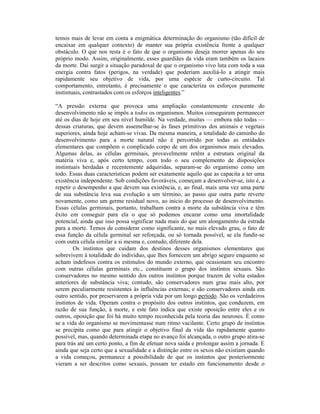 temos mais de levar em conta a enigmática determinação do organismo (tão difícil de
encaixar em qualquer contexto) de manter sua própria existência frente a qualquer
obstáculo. O que nos resta é o fato de que o organismo deseja morrer apenas do seu
próprio modo. Assim, originalmente, esses guardiães da vida eram também os lacaios
da morte. Daí surgir a situação paradoxal de que o organismo vivo luta com toda a sua
energia contra fatos (perigos, na verdade) que poderiam auxiliá-lo a atingir mais
rapidamente seu objetivo de vida, por uma espécie de curto-circuito. Tal
comportamento, entretanto, é precisamente o que caracteriza os esforços puramente
instintuais, contrastados com os esforços inteligentes.”

“A pressão externa que provoca uma ampliação constantemente crescente do
desenvolvimento não se impôs a todos os organismos. Muitos conseguiram permanecer
até os dias de hoje em seu nível humilde. Na verdade, muitas — embora não todas —
dessas criaturas, que devem assemelhar-se às fases primitivas dos animais e vegetais
superiores, ainda hoje acham-se vivas. Da mesma maneira, a totalidade do caminho do
desenvolvimento para a morte natural não é percorrido por todas as entidades
elementares que compõem o complicado corpo de um dos organismos mais elevados.
Algumas delas, as células germinais, provavelmente retêm a estrutura original da
matéria viva e, após certo tempo, com todo o seu complemento de disposições
instintuais herdadas e recentemente adquiridas, separam-se do organismo como um
todo. Essas duas características podem ser exatamente aquilo que as capacita a ter uma
existência independente. Sob condições favoráveis, começam a desenvolver-se, isto é, a
repetir o desempenho a que devem sua existência, e, ao final, mais uma vez uma parte
de sua substância leva sua evolução a um término, ao passo que outra parte reverte
novamente, como um germe residual novo, ao início do processo de desenvolvimento.
Essas células germinais, portanto, trabalham contra a morte da substância viva e têm
êxito em conseguir para ela o que só podemos encarar como uma imortalidade
potencial, ainda que isso possa significar nada mais do que um alongamento da estrada
para a morte. Temos de considerar como significante, no mais elevado grau, o fato de
essa função da célula germinal ser reforçada, ou só tornada possível, se ela fundir-se
com outra célula similar a si mesma e, contudo, diferente dela.
        Os instintos que cuidam dos destinos desses organismos elementares que
sobrevivem à totalidade do indivíduo, que lhes fornecem um abrigo seguro enquanto se
acham indefesos contra os estímulos do mundo externo, que ocasionam seu encontro
com outras células germinais etc., constituem o grupo dos instintos sexuais. São
conservadores no mesmo sentido dos outros instintos porque trazem de volta estados
anteriores de substância viva; contudo, são conservadores num grau mais alto, por
serem peculiarmente resistentes às influências externas; e são conservadores ainda em
outro sentido, por preservarem a própria vida por um longo período. São os verdadeiros
instintos de vida. Operam contra o propósito dos outros instintos, que conduzem, em
razão de sua função, à morte, e este fato indica que existe oposição entre eles e os
outros, oposição que foi há muito tempo reconhecida pela teoria das neuroses. É como
se a vida do organismo se movimentasse num ritmo vacilante. Certo grupo de instintos
se precipita como que para atingir o objetivo final da vida tão rapidamente quanto
possível, mas, quando determinada etapa no avanço foi alcançada, o outro grupo atira-se
para trás até um certo ponto, a fim de efetuar nova saída e prolongar assim a jornada. E
ainda que seja certo que a sexualidade e a distinção entre os sexos não existiam quando
a vida começou, permanece a possibilidade de que os instintos que posteriormente
vieram a ser descritos como sexuais, possam ter estado em funcionamento desde o
 