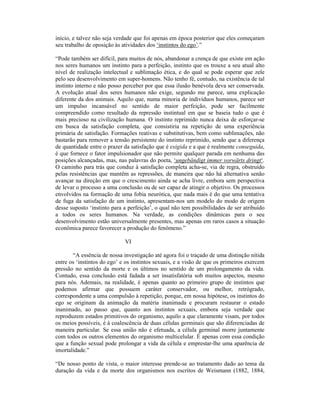 início, e talvez não seja verdade que foi apenas em época posterior que eles começaram
seu trabalho de oposição às atividades dos ‘instintos do ego’.”

“Pode também ser difícil, para muitos de nós, abandonar a crença de que existe em ação
nos seres humanos um instinto para a perfeição, instinto que os trouxe a seu atual alto
nível de realização intelectual e sublimação ética, e do qual se pode esperar que zele
pelo seu desenvolvimento em super-homens. Não tenho fé, contudo, na existência de tal
instinto interno e não posso perceber por que essa ilusão benévola deva ser conservada.
A evolução atual dos seres humanos não exige, segundo me parece, uma explicação
diferente da dos animais. Aquilo que, numa minoria de indivíduos humanos, parece ser
um impulso incansável no sentido de maior perfeição, pode ser facilmente
compreendido como resultado da repressão instintual em que se baseia tudo o que é
mais precioso na civilização humana. O instinto reprimido nunca deixa de esforçar-se
em busca da satisfação completa, que consistiria na repetição de uma experiência
primária de satisfação. Formações reativas e substitutivas, bem como sublimações, não
bastarão para remover a tensão persistente do instinto reprimido, sendo que a diferença
de quantidade entre o prazer da satisfação que é exigida e a que é realmente conseguida,
é que fornece o fator impulsionador que não permite qualquer parada em nenhuma das
posições alcançadas, mas, nas palavras do poeta, ‘ungebändigt immer vorwärts dringt‘.
O caminho para trás que conduz à satisfação completa acha-se, via de regra, obstruído
pelas resistências que mantêm as repressões, de maneira que não há alternativa senão
avançar na direção em que o crescimento ainda se acha livre, embora sem perspectiva
de levar o processo a uma conclusão ou de ser capaz de atingir o objetivo. Os processos
envolvidos na formação de uma fobia neurótica, que nada mais é do que uma tentativa
de fuga da satisfação de um instinto, apresentam-nos um modelo do modo de origem
desse suposto ‘instinto para a perfeição’, o qual não tem possibilidades de ser atribuído
a todos os seres humanos. Na verdade, as condições dinâmicas para o seu
desenvolvimento estão universalmente presentes, mas apenas em raros casos a situação
econômica parece favorecer a produção do fenômeno.”

                             VI

       “A essência de nossa investigação até agora foi o traçado de uma distinção nítida
entre os ‘instintos do ego’ e os instintos sexuais, e a visão de que os primeiros exercem
pressão no sentido da morte e os últimos no sentido de um prolongamento da vida.
Contudo, essa conclusão está fadada a ser insatisfatória sob muitos aspectos, mesmo
para nós. Ademais, na realidade, é apenas quanto ao primeiro grupo de instintos que
podemos afirmar que possuem caráter conservador, ou melhor, retrógrado,
correspondente a uma compulsão à repetição, porque, em nossa hipótese, os instintos do
ego se originam da animação da matéria inanimada e procuram restaurar o estado
inanimado, ao passo que, quanto aos instintos sexuais, embora seja verdade que
reproduzem estados primitivos do organismo, aquilo a que claramente visam, por todos
os meios possíveis, é à coalescência de duas células germinais que são diferenciadas de
maneira particular. Se essa união não é efetuada, a célula germinal morre juntamente
com todos os outros elementos do organismo multicelular. É apenas com essa condição
que a função sexual pode prolongar a vida da célula e emprestar-lhe uma aparência de
imortalidade.”

“De nosso ponto de vista, o maior interesse prende-se ao tratamento dado ao tema da
duração da vida e da morte dos organismos nos escritos de Weismann (1882, 1884,
 