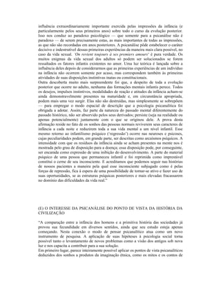 influência extraordinariamente importante exercida pelas impressões da infância (e
particularmente pelos seus primeiros anos) sobre todo o curso da evolução posterior.
Isso nos conduz ao paradoxo psicológico — que somente para a psicanálise não é
paradoxo — de serem precisamente estas, as mais importantes de todas as impressões,
as que não são recordadas em anos posteriores. A psicanálise pôde estabelecer o caráter
decisivo e indestrutível dessas primeiras experiências da maneira mais clara possível, no
caso da vida sexual. ‘On revient toujours à ses premiers amours‘ é pura verdade. Os
muitos enigmas da vida sexual dos adultos só podem ser solucionados se forem
ressaltados os fatores infantis existentes no amor. Uma luz teórica é lançada sobre a
influência deles depois de considerarmos que as primeiras experiências de um indivíduo
na infância não ocorrem somente por acaso, mas correspondem também às primeiras
atividades de suas disposições instintivas inatas ou constitucionais.
Outra descoberta muito mais surpreendente foi que, a despeito de toda a evolução
posterior que ocorre no adulto, nenhuma das formações mentais infantis perece. Todos
os desejos, impulsos instintivos, modalidades de reação e atitudes da infância acham-se
ainda demonstravelmente presentes na maturidade e, em circunstância apropriada,
podem mais uma vez surgir. Elas não são destruídas, mas simplesmente se sobrepõem
— para empregar o modo espacial de descrição que a psicologia psicanalítica foi
obrigada a adotar. Assim, faz parte da natureza do passado mental diferentemente do
passado histórico, não ser absorvido pelos seus derivados; persiste (seja na realidade ou
apenas potencialmente) juntamente com o que se originou dele. A prova desta
afirmação reside no fato de os sonhos das pessoas normais reviverem seus caracteres de
infância a cada noite e reduzirem toda a sua vida mental a um nível infantil. Esse
mesmo retorno ao infantilismo psíquico (‘regressão’) ocorre nas neuroses e psicoses,
cujas peculiaridades podem, em grande parte, ser descritas como arcaísmos psíquicos. A
intensidade com que os resíduos da infância ainda se acham presentes na mente nos é
mostrada pelo grau de disposição para a doença; essa disposição pode, por conseguinte,
ser encarada como expressão de uma inibição do desenvolvimento. A parte do material
psíquico de uma pessoa que permaneceu infantil e foi reprimida como imprestável
constitui o cerne de seu inconsciente. E acreditamos que podemos seguir nas histórias
de nossos pacientes a maneira pela qual esse inconsciente subjugado como é pelas
forças de repressão, fica à espera de uma possibilidade de tornar-se ativo e fazer uso de
suas oportunidades, se as estruturas psíquicas posteriores e mais elevadas fracassarem
no domínio das dificuldades da vida real.”




(E) O INTERESSE DA PSICANÁLISE DO PONTO DE VISTA DA HISTÓRIA DA
CIVILIZAÇÃO

“A comparação entre a infância dos homens e a primitiva história das sociedades já
provou sua fecundidade em diversos sentidos, ainda que seu estudo esteja apenas
começando. Nesta conexão o modo de pensar psicanalítico atua como um novo
instrumento de pesquisa. A aplicação de suas hipóteses à psicologia social torna
possível tanto o levantamento de novos problemas como a visão dos antigos sob nova
luz e nos capacita a contribuir para a sua solução.
Em primeiro lugar, parece inteiramente possível aplicar os pontos de vista psicanalíticos
deduzidos dos sonhos a produtos da imaginação étnica, como os mitos e os contos de
 