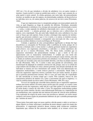 1892 etc.). Foi ele que introduziu a divisão da substância viva em partes mortais e
imortais. A parte mortal é o corpo no sentido mais estrito, o ‘soma’, que, somente ele, se
acha sujeito à morte natural. As células germinais, por outro lado, são potencialmente
imortais, na medida em que são capazes, em determinadas condições, de desenvolver-se
no indivíduo novo ou, em outras palavras, de cercar-se de um novo soma (Weismann,
1884).
        O que nos impressiona nisso é a inesperada analogia com nosso próprio ponto de
vista, ao qual chegamos ao longo de caminho tão diferente. Weismann, encarando
morfologicamente a substância viva, enxerga nela uma parte que está destinada a morrer
— o soma, o corpo separado da substância relacionada com o sexo e a herança —, e
uma parte imortal — o plasma germinal, que se relaciona com a sobrevivência da
espécie, com a reprodução. Nós, por outro lado, lidando não com a substância viva, mas
com as forças que nela operam, fomos levados a distinguir duas espécies de instintos:
aqueles que procuram conduzir o que é vivo à morte, e os outros, os instintos sexuais,
que estão perpetuamente tentando e conseguindo uma renovação da vida, o que soa
como um corolário dinâmico à teoria morfológica de Weismann.
        Contudo, a aparência de uma correspondência significante se dissipa tão logo
descobrimos as concepções de Weismann sobre o problema da morte, porque ele só
relaciona a distinção entre o soma mortal e o plasma germinal imortal aos organismos
multicelulares; nos organismos unicelulares, o indivíduo e a célula reprodutora são
ainda um só e o mesmo (Weismann, 1882, 38). Desse modo, considera que os
organismos unicelulares são potencialmente imortais e que a morte só faz seu
aparecimento com os metazoários multicelulares. É verdade que essa morte dos
organismos mais elevados é natural, uma morte provocada por causas internas, mas não
se funda em nenhuma característica primitiva da substância viva (Weismann, 1884, 84)
e não pode ser encarada como uma necessidade absoluta, com base na própria natureza
da vida (Weismann, 1882, 33). A morte é antes uma questão de conveniência, uma
manifestação de adaptação às condições externas da vida, porque, uma vez as células do
corpo tenham sido divididas em soma e plasma germinal, uma duração ilimitada da vida
individual se tornaria um luxo inteiramente sem sentido. Feita essa diferenciação nos
organismos multicelulares, a morte torna-se possível e conveniente. Desde então, o
soma dos organismos superiores morreu a períodos fixos por razões internas, ao passo
que os protistas permaneceram imortais. Não é o caso, por outro lado, de a reprodução
ter sido introduzida ao mesmo tempo que a morte. Pelo contrário, trata-se de uma
característica primitiva da matéria viva, como o crescimento (do qual se originou), e a
vida foi contínua desde seu início sobre a Terra (Weismann, 1884, 84 e seg.).
        Ver-se-á em seguida que concordar dessa maneira que os organismos superiores
tenham uma morte natural é de muito pouco auxílio para nós, porque, se a morte é uma
aquisição tardia dos organismos, então não há o que falar quanto a ter havido instintos
de morte desde o começo da vida sobre a Terra. Os organismos multicelulares podem
morrer por razões internas, devido a uma diferenciação deficiente ou a imperfeições de
seu metabolismo, mas a questão não tem interesse do ponto de vista de nosso problema.
Uma explicação da origem da morte como esta encontra-se, ademais, em muito menor
variância com nossos modos de pensamentos habituais do que a estranha pressuposição
dos ‘instintos de morte’.”

“Nesse ponto, bem pode surgir em nosso espírito a dúvida quanto a saber se servimos a
algum objetivo ao tentar solucionar o problema da morte natural a partir do estudo dos
protozoários. A organização primitiva dessas criaturas pode ocultar-nos condições
importantes que, embora de fato presentes nelas também, só se tornam visíveis nos
 