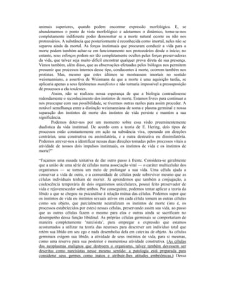 animais superiores, quando podem encontrar expressão morfológica. E, se
abandonarmos o ponto de vista morfológico e adotarmos o dinâmico, torna-se-nos
completamente indiferente poder demonstrar se a morte natural ocorre ou não nos
protozoários. A substância que posteriormente é reconhecida como imortal, neles não se
separou ainda da mortal. As forças instintuais que procuram conduzir a vida para a
morte podem também achar-se em funcionamento nos protozoários desde o início; no
entanto, seus esforços podem ser tão completamente ocultos pelas forças preservadoras
da vida, que talvez seja muito difícil encontrar qualquer prova direta de sua presença.
Vimos também, além disso, que as observações efetuadas pelos biólogos nos permitem
presumir que processos internos desse tipo, conducentes à morte, ocorrem também nos
protistas. Mas, mesmo que estes últimos se mostrassem imortais no sentido
weismanniano, a assertiva de Weismann de que a morte é uma aquisição tardia, se
aplicaria apenas a seus fenômenos manifestos e não tornaria impossível a pressuposição
de processos a ela tendentes.
        Assim, não se realizou nossa esperança de que a biologia contradissesse
redondamente o reconhecimento dos instintos de morte. Estamos livres para continuar a
nos preocupar com sua possibilidade, se tivermos outras razões para assim proceder. A
notável semelhança entre a distinção weismanniana de soma e plasma germinal e nossa
separação dos instintos de morte dos instintos de vida persiste e mantém a sua
significância.
        Podemos deter-nos por um momento sobre essa visão preeminentemente
dualística da vida instintual. De acordo com a teoria de E. Hering, dois tipos de
processos estão constantemente em ação na substância viva, operando em direções
contrárias, uma construtiva ou assimilatória, e a outra destrutiva ou dissimilatória.
Podemos atrever-nos a identificar nessas duas direções tomadas pelos processos vitais a
atividade de nossos dois impulsos instintuais, os instintos de vida e os instintos de
morte?”

“Façamos uma ousada tentativa de dar outro passo à frente. Considera-se geralmente
que a união de uma série de células numa associação vital — o caráter multicelular dos
organismos — se tornou um meio de prolongar a sua vida. Uma célula ajuda a
conservar a vida de outra, e a comunidade de células pode sobreviver mesmo que as
células individuais tenham de morrer. Já aprendemos que também a conjugação, a
coalescência temporária de dois organismos unicelulares, possui feito preservador de
vida e rejuvenescedor sobre ambos. Por conseguinte, podemos tentar aplicar a teoria da
libido a que se chegou na psicanálise à relação mútua das células. Podemos supor que
os instintos de vida ou instintos sexuais ativos em cada célula tomam as outras células
como seu objeto, que parcialmente neutralizam os instintos de morte (isto é, os
processos estabelecidos por estes) nessas células, preservando assim sua vida, ao passo
que as outras células fazem o mesmo para elas e outras ainda se sacrificam no
desempenho dessa função libidinal. As próprias células germinais se comportariam de
maneira completamente ‘narcisista’, para empregar a expressão que estamos
acostumados a utilizar na teoria das neuroses para descrever um indivíduo total que
retém sua libido em seu ego e nada desembolsa dela em catexias de objeto. As células
germinais exigem sua libido, a atividade de seus instintos de vida, para si mesmas,
como uma reserva para sua posterior e momentosa atividade construtiva. (As células
dos neoplasmas malignos que destroem o organismo, talvez também devessem ser
descritas como narcisistas nesse mesmo sentido: a patologia está preparada para
considerar seus germes como inatos e atribuir-lhes atitudes embriônicas.) Dessa
 