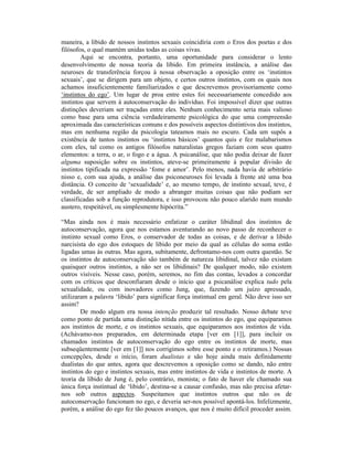 maneira, a libido de nossos instintos sexuais coincidiria com o Eros dos poetas e dos
filósofos, o qual mantém unidas todas as coisas vivas.
        Aqui se encontra, portanto, uma oportunidade para considerar o lento
desenvolvimento de nossa teoria da libido. Em primeira instância, a análise das
neuroses de transferência forçou à nossa observação a oposição entre os ‘instintos
sexuais’, que se dirigem para um objeto, e certos outros instintos, com os quais nos
achamos insuficientemente familiarizados e que descrevemos provisoriamente como
‘instintos do ego’. Um lugar de proa entre estes foi necessariamente concedido aos
instintos que servem à autoconservação do indivíduo. Foi impossível dizer que outras
distinções deveriam ser traçadas entre eles. Nenhum conhecimento seria mais valioso
como base para uma ciência verdadeiramente psicológica do que uma compreensão
aproximada das características comuns e dos possíveis aspectos distintivos dos instintos,
mas em nenhuma região da psicologia tateamos mais no escuro. Cada um supôs a
existência de tantos instintos ou ‘instintos básicos’ quantos quis e fez malabarismos
com eles, tal como os antigos filósofos naturalistas gregos faziam com seus quatro
elementos: a terra, o ar, o fogo e a água. A psicanálise, que não podia deixar de fazer
alguma suposição sobre os instintos, ateve-se primeiramente à popular divisão de
instintos tipificada na expressão ‘fome e amor’. Pelo menos, nada havia de arbitrário
nisso e, com sua ajuda, a análise das psiconeuroses foi levada à frente até uma boa
distância. O conceito de ‘sexualidade’ e, ao mesmo tempo, de instinto sexual, teve, é
verdade, de ser ampliado de modo a abranger muitas coisas que não podiam ser
classificadas sob a função reprodutora, e isso provocou não pouco alarido num mundo
austero, respeitável, ou simplesmente hipócrita.”

“Mas ainda nos é mais necessário enfatizar o caráter libidinal dos instintos de
autoconservação, agora que nos estamos aventurando ao novo passo de reconhecer o
instinto sexual como Eros, o conservador de todas as coisas, e de derivar a libido
narcisista do ego dos estoques de libido por meio da qual as células do soma estão
ligadas umas às outras. Mas agora, subitamente, defrontamo-nos com outra questão. Se
os instintos de autoconservação são também de natureza libidinal, talvez não existam
quaisquer outros instintos, a não ser os libidinais? De qualquer modo, não existem
outros visíveis. Nesse caso, porém, seremos, no fim das contas, levados a concordar
com os críticos que desconfiaram desde o início que a psicanálise explica tudo pela
sexualidade, ou com inovadores como Jung, que, fazendo um juízo apressado,
utilizaram a palavra ‘libido’ para significar força instintual em geral. Não deve isso ser
assim?
        De modo algum era nossa intenção produzir tal resultado. Nosso debate teve
como ponto de partida uma distinção nítida entre os instintos do ego, que equiparamos
aos instintos de morte, e os instintos sexuais, que equiparamos aos instintos de vida.
(Achávamo-nos preparados, em determinada etapa [ver em [1]], para incluir os
chamados instintos de autoconservação do ego entre os instintos de morte, mas
subseqüentemente [ver em [1]] nos corrigimos sobre esse ponto e o retiramos.) Nossas
concepções, desde o início, foram dualistas e são hoje ainda mais definidamente
dualistas do que antes, agora que descrevemos a oposição como se dando, não entre
instintos do ego e instintos sexuais, mas entre instintos de vida e instintos de morte. A
teoria da libido de Jung é, pelo contrário, monista; o fato de haver ele chamado sua
única força instintual de ‘libido’, destina-se a causar confusão, mas não precisa afetar-
nos sob outros aspectos. Suspeitamos que instintos outros que não os de
autoconservação funcionam no ego, e deveria ser-nos possível apontá-los. Infelizmente,
porém, a análise do ego fez tão poucos avanços, que nos é muito difícil proceder assim.
 