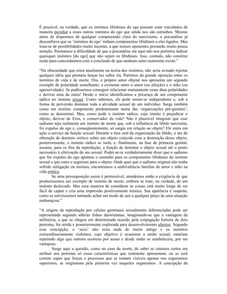 É possível, na verdade, que os instintos libidinais do ego possam estar vinculados de
maneira peculiar a esses outros instintos do ego que ainda nos são estranhos. Mesmo
antes de dispormos de qualquer compreensão clara do narcisismo, a psicanálise já
desconfiava que os ‘instintos do ego’ tinham componentes libidinais a eles ligados. Mas
trata-se de possibilidades muito incertas, a que nossos oponentes prestarão muito pouca
atenção. Permanece a dificuldade de que a psicanálise até aqui não nos permitiu indicar
quaisquer instintos [do ego] que não sejam os libidinais. Isso, contudo, não constitui
razão para concordarmos com a conclusão de que nenhum outro realmente existe.”

“Na obscuridade que reina atualmente na teoria dos instintos, não seria avisado rejeitar
qualquer idéia que prometa lançar luz sobre ela. Partimos da grande oposição entre os
instintos de vida e de morte. Ora, o próprio amor objetal nos apresenta um segundo
exemplo de polaridade semelhante: a existente entre o amor (ou afeição) e o ódio (ou
agressividade). Se pudéssemos conseguir relacionar mutuamente essas duas polaridades
e derivar uma da outra! Desde o início identificamos a presença de um componente
sádico no instinto sexual. Como sabemos, ele pode tornar-se independente e, sob a
forma de perversão dominar toda a atividade sexual de um indivíduo. Surge também
como um instinto componente predominante numa das ‘organizações pré-genitais’,
como as denominei. Mas, como pode o instinto sádico, cujo intuito é prejudicar o
objeto, derivar de Eros, o conservador da vida? Não é plausível imaginar que esse
sadismo seja realmente um instinto de morte que, sob a influência da libido narcisista,
foi expulso do ego e, conseqüentemente, só surgiu em relação ao objeto? Ele entra em
ação a serviço da função sexual. Durante a fase oral da organização da libido, o ato de
obtenção de domínio erótico sobre um objeto coincide com a destruição desse objeto;
posteriormente, o instinto sádico se isola, e, finalmente, na fase de primazia genital,
assume, para os fins da reprodução, a função de dominar o objeto sexual até o ponto
necessário à efetivação do ato sexual. Poder-se-ia verdadeiramente dizer que o sadismo
que for expulso do ego apontou o caminho para os componentes libidinais do instinto
sexual e que estes o seguiram para o objeto. Onde quer que o sadismo original não tenha
sofrido mitigação ou mistura, encontramos a ambivalência familiar de amor e ódio na
vida erótica.
        Se uma pressuposição assim é permissível, atendemos então a exigência de que
produzíssemos um exemplo de instinto de morte, embora se trate, na verdade, de um
instinto deslocado. Mas essa maneira de considerar as coisas está muito longe de ser
fácil de captar e cria uma impressão positivamente mística. Sua aparência é suspeita,
como se estivéssemos tentando achar um modo de sair a qualquer preço de uma situação
embaraçosa.”

“A origem da reprodução por células germinais sexualmente diferenciadas pode ser
representada segundo sóbrias linhas darwinianas, imaginando-se que a vantagem da
anfimixia, a que se chegou em determinada ocasião pela conjugação fortuita de dois
protistas, foi retida e posteriormente explorada para desenvolvimento ulterior. Segundo
essa concepção, o ‘sexo’ não seria nada de muito antigo e os instintos
extraordinariamente violentos, cujo objetivo é ocasionar a união sexual, estariam
repetindo algo que outrora ocorrera por acaso e desde então se estabelecera, por ser
vantajoso.
        Surge aqui a questão, como no caso da morte, de saber se estamos certos em
atribuir aos protistas só essas características que realmente apresentam, ou se será
correto supor que forças e processos que se tornam visíveis apenas nos organismos
superiores, se originaram pela primeira vez naqueles organismos. A concepção da
 