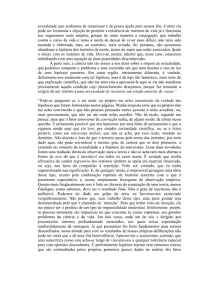 sexualidade que acabamos de mencionar é de pouca ajuda para nossos fins. Contra ela
pode ser levantada a objeção de postular a existência de instintos de vida já a funcionar
nos organismos mais simples, porque de outra maneira a conjugação, que trabalha
contra o curso da vida e torna a tarefa de deixar de viver mais difícil, não teria sido
mantida e elaborada, mas, ao contrário, seria evitada. Se, portanto, não quisermos
abandonar a hipótese dos instintos de morte, temos de supor que estão associados, desde
o início, com os instintos de vida. Deve-se, porém, admitir que, nesse caso, estaremos
trabalhando com uma equação de duas quantidades desconhecidas.
        À parte isso, a ciência tem tão pouco a nos dizer sobre a origem da sexualidade,
que podemos comparar o problema a uma escuridão em que nem mesmo o raio de luz
de uma hipótese penetrou. Em outra região, inteiramente diferente, é verdade,
defrontamo-nos realmente com tal hipótese, mas é de tipo tão fantástico, mais mito do
que explicação científica, que não me atreveria a apresentá-la aqui se ela não atendesse
precisamente àquela condição cujo preenchimento desejamos, porque faz remontar a
origem de um instinto a uma necessidade de restaurar um estado anterior de coisas.”

“Pode-se perguntar se, e até onde, eu próprio me acho convencido da verdade das
hipóteses que foram formuladas nestas páginas. Minha resposta seria que eu próprio não
me acho convencido e que não procuro persuadir outras pessoas a nelas acreditar, ou,
mais precisamente, que não sei até onde nelas acredito. Não há razão, segundo me
parece, para que o fator emocional da convicção tenha, de algum modo, de entrar nessa
questão. É certamente possível que nos lancemos por uma linha de pensamento e que a
sigamos aonde quer que ela leve, por simples curiosidade científica, ou, se o leitor
preferir, como um advocatus diaboli, que não se acha, por essa razão, vendido ao
demônio. Não discuto o fato de que o terceiro passo pela teoria dos instintos, por mim
dado aqui, não pode reivindicar o mesmo grau de certeza que os dois primeiros: a
extensão do conceito de sexualidade e a hipótese do narcisismo. Essas duas novidades
foram uma tradução direta da observação para a teoria e não se achavam mais abertas a
fontes de erro do que é inevitável em todos os casos assim. É verdade que minha
afirmativa do caráter regressivo dos instintos também se apóia em material observado,
ou seja, nos fatos da compulsão à repetição. Pode ser, contudo, que eu tenha
superestimado sua significação. E, de qualquer modo, é impossível perseguir uma idéia
desse tipo, exceto pela combinação repetida de material concreto com o que é
puramente especulativo e, assim, amplamente divergente da observação empírica.
Quanto mais freqüentemente isso é feito no decurso da construção de uma teoria, menos
fidedigno, como sabemos, deve ser o resultado final. Mas o grau de incertezas não é
atribuível. Podemos ter dado um golpe de sorte ou havermo-nos extraviado
vergonhosamente. Não penso que, num trabalho desse tipo, uma parte grande seja
desempenhada pelo que é chamado de ‘intuição’. Pelo que tenho visto da intuição, ela
me parece ser o produto de um tipo de imparcialidade intelectual. Infelizmente, porém,
as pessoas raramente são imparciais no que concerne às coisas supremas, aos grandes
problemas da ciência e da vida. Em tais casos, cada um de nós é dirigido por
preconceitos internos profundamente enraizados, aos quais nossa especulação
inadvertidamente dá vantagem. Já que possuímos tão bons fundamentos para sermos
desconfiados, nossa atitude para com os resultados de nossas próprias deliberações não
pode ser outra que a de uma fria benevolência. Apresso-me a acrescentar, contudo, que
uma autocrítica como esta acha-se longe de vincular-nos a qualquer tolerância especial
para com opiniões discordantes. É perfeitamente legítimo rejeitar sem remorsos teorias
que são contraditadas pelos próprios primeiros passos dados na análise dos fatos
 