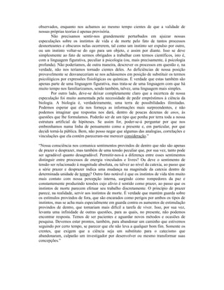 observados, enquanto nos achamos ao mesmo tempo cientes de que a validade de
nossas próprias teorias é apenas provisória.
        Não precisamos sentir-nos grandemente perturbados em ajuizar nossas
especulações sobre os instintos de vida e de morte pelo fato de tantos processos
desnorteantes e obscuros nelas ocorrerem, tal como um instinto ser expulso por outro,
ou um instinto voltar-se do ego para um objeto, e assim por diante. Isso se deve
simplesmente ao fato de sermos obrigados a trabalhar com termos científicos, isto é,
com a linguagem figurativa, peculiar à psicologia (ou, mais precisamente, à psicologia
profunda). Não poderíamos, de outra maneira, descrever os processos em questão e, na
verdade, não nos teríamos tornado cientes deles. As deficiências de nossa posição
provavelmente se desvaneceriam se nos achássemos em posição de substituir os termos
psicológicos por expressões fisiológicas ou químicas. É verdade que estas também são
apenas parte de uma linguagem figurativa, mas trata-se de uma linguagem com que há
muito tempo nos familiarizamos, sendo também, talvez, uma linguagem mais simples.
        Por outro lado, deve-se deixar completamente claro que a incerteza de nossa
especulação foi muito aumentada pela necessidade de pedir empréstimos à ciência da
biologia. A biologia é, verdadeiramente, uma terra de possibilidades ilimitadas.
Podemos esperar que ela nos forneça as informações mais surpreendentes, e não
podemos imaginar que respostas nos dará, dentro de poucas dezenas de anos, às
questões que lhe formulamos. Poderão ser de um tipo que ponha por terra toda a nossa
estrutura artificial de hipóteses. Se assim for, poder-se-á perguntar por que nos
embrenhamos numa linha de pensamento como a presente e, em particular, por que
decidi torná-la pública. Bem, não posso negar que algumas das analogias, correlações e
vinculações que ela contém pareceram-me merecer consideração.”

“Nossa consciência nos comunica sentimentos provindos de dentro que não são apenas
de prazer e desprazer, mas também de uma tensão peculiar que, por sua vez, tanto pode
ser agradável quanto desagradável. Permitir-nos-á a diferença entre esses sentimentos
distinguir entre processos de energia vinculados e livres? Ou deve o sentimento de
tensão ser relacionado à magnitude absoluta, ou talvez ao nível da catexia, ao passo que
a série prazer e desprazer indica uma mudança na magnitude da catexia dentro de
determinada unidade de tempo? Outro fato notável é que os instintos de vida têm muito
mais contato com nossa percepção interna, surgindo como rompedores da paz e
constantemente produzindo tensões cujo alívio é sentido como prazer, ao passo que os
instintos de morte parecem efetuar seu trabalho discretamente. O princípio de prazer
parece, na realidade, servir aos instintos de morte. É verdade que mantém guarda sobre
os estímulos provindos de fora, que são encarados como perigos por ambos os tipos de
instintos, mas se acha mais especialmente em guarda contra os aumentos de estimulação
provindos de dentro, que tornariam mais difícil a tarefa de viver. Isso, por sua vez,
levanta uma infinidade de outras questões, para as quais, no presente, não podemos
encontrar resposta. Temos de ser pacientes e aguardar novos métodos e ocasiões de
pesquisa. Devemos estar prontos, também, para abandonar um caminho que estivemos
seguindo por certo tempo, se parecer que ele não leva a qualquer bom fim. Somente os
crentes, que exigem que a ciência seja um substituto para o catecismo que
abandonaram, culparão um investigador por desenvolver ou mesmo transformar suas
concepções.”
 