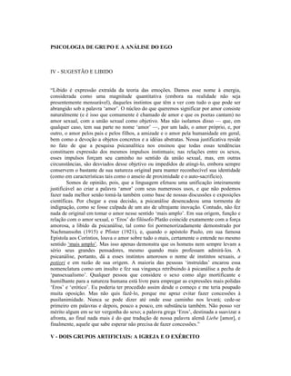 PSICOLOGIA DE GRUPO E A ANÁLISE DO EGO



IV - SUGESTÃO E LIBIDO


“Libido é expressão extraída da teoria das emoções. Damos esse nome à energia,
considerada como uma magnitude quantitativa (embora na realidade não seja
presentemente mensurável), daqueles instintos que têm a ver com tudo o que pode ser
abrangido sob a palavra ‘amor’. O núcleo do que queremos significar por amor consiste
naturalmente (e é isso que comumente é chamado de amor e que os poetas cantam) no
amor sexual, com a união sexual como objetivo. Mas não isolamos disso — que, em
qualquer caso, tem sua parte no nome ‘amor’ —, por um lado, o amor próprio, e, por
outro, o amor pelos pais e pelos filhos, a amizade e o amor pela humanidade em geral,
bem como a devoção a objetos concretos e a idéias abstratas. Nossa justificativa reside
no fato de que a pesquisa psicanalítica nos ensinou que todas essas tendências
constituem expressão dos mesmos impulsos instintuais; nas relações entre os sexos,
esses impulsos forçam seu caminho no sentido da união sexual, mas, em outras
circunstâncias, são desviados desse objetivo ou impedidos de atingi-lo, embora sempre
conservem o bastante de sua natureza original para manter reconhecível sua identidade
(como em características tais como o anseio de proximidade e o auto-sacrifício).
        Somos de opinião, pois, que a linguagem efetuou uma unificação inteiramente
justificável ao criar a palavra ‘amor’ com seus numerosos usos, e que não podemos
fazer nada melhor senão tomá-la também como base de nossas discussões e exposições
científicas. Por chegar a essa decisão, a psicanálise desencadeou uma tormenta de
indignação, como se fosse culpada de um ato de ultrajante inovação. Contudo, não fez
nada de original em tomar o amor nesse sentido ‘mais amplo’. Em sua origem, função e
relação com o amor sexual, o ‘Eros’ do filósofo Platão coincide exatamente com a força
amorosa, a libido da psicanálise, tal como foi pormenorizadamente demonstrado por
Nachmansohn (1915) e Pfister (1921), e, quando o apóstolo Paulo, em sua famosa
Epístola aos Coríntios, louva o amor sobre tudo o mais, certamente o entende no mesmo
sentido ‘mais amplo’. Mas isso apenas demonstra que os homens nem sempre levam a
sério seus grandes pensadores, mesmo quando mais professam admirá-los. A
psicanálise, portanto, dá a esses instintos amorosos o nome de instintos sexuais, a
potiori e em razão de sua origem. A maioria das pessoas ‘instruídas’ encarou essa
nomenclatura como um insulto e fez sua vingança retribuindo à psicanálise a pecha de
‘pansexualismo’. Qualquer pessoa que considere o sexo como algo mortificante e
humilhante para a natureza humana está livre para empregar as expressões mais polidas
‘Eros’ e ‘erótico’. Eu poderia ter procedido assim desde o começo e me teria poupado
muita oposição. Mas não quis fazê-lo, porque me apraz evitar fazer concessões à
pusilanimidade. Nunca se pode dizer até onde esse caminho nos levará; cede-se
primeiro em palavras e depois, pouco a pouco, em substância também. Não posso ver
mérito algum em se ter vergonha do sexo; a palavra grega ‘Eros’, destinada a suavizar a
afronta, ao final nada mais é do que tradução de nossa palavra alemã Liebe [amor], e
finalmente, aquele que sabe esperar não precisa de fazer concessões.”

V - DOIS GRUPOS ARTIFICIAIS: A IGREJA E O EXÉRCITO
 