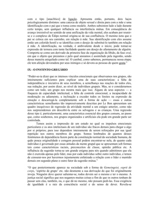 com o tipo [anaclítico] de ligação. Apresenta então, portanto, dois laços
psicologicamente distintos: uma catexia de objeto sexual e direta para com a mãe e uma
identificação com o pai que o toma como modelo. Ambos subsistem lado a lado durante
certo tempo, sem qualquer influência ou interferência mútua. Em conseqüência do
avanço irresistível no sentido de uma unificação da vida mental, eles acabam por reunir-
se e o complexo de Édipo normal origina-se de sua confluência. O menino nota que o
pai se coloca em seu caminho, em relação à mãe. Sua identificação com eles assume
então um colorido hostil e se identifica com o desejo de substituí-lo também em relação
à mãe. A identificação, na verdade, é ambivalente desde o início; pode tornar-se
expressão de ternura com tanta facilidade quanto um desejo do afastamento de alguém.
Comporta-se como um derivado da primeira fase da organização da libido, da fase oral,
em que o objeto que prezamos e pelo qual ansiamos é assimilado pela ingestão, sendo
dessa maneira aniquilado como tal. O canibal, como sabemos, permaneceu nessa etapa;
ele tem afeição devoradora por seus inimigos e só devora as pessoas de quem gosta.”

IX - O INSTINTO GREGÁRIO

“Poder-se-ia dizer que os intensos vínculos emocionais que observamos nos grupos, são
inteiramente suficientes para explicar uma de suas características: a falta de
independência e iniciativa de seus membros, a semelhança nas reações de todos eles,
sua redução, por assim dizer, ao nível de indivíduos grupais. Mas, se o considerarmos
como um todo, um grupo nos mostra mais que isso. Alguns de seus aspectos — a
fraqueza de capacidade intelectual, a falta de controle emocional, a incapacidade de
moderação ou adiamento, a inclinação a exceder todos os limites na expressão da
emoção e descarregá-la completamente sob a forma de ação — essas e outras
características semelhantes tão impressivamente descritas por Le Bon apresentam um
quadro inequívoco de regressão da atividade mental a um estágio anterior, como não
nos surpreendemos em descobri-la entre os selvagens e as crianças. Uma regressão
desse tipo é, particularmente, uma característica essencial dos grupos comuns, ao passo
que, como soubemos, nos grupos organizados e artificiais ela pode em grande parte ser
controlada.
        Temos assim a impressão de um estado no qual os impulsos emocionais
particulares e os atos intelectuais de um indivíduo são fracos demais para chegar a algo
por si próprios; para isso dependem inteiramente de serem reforçados por sua igual
repetição nos outros membros do grupo. Somos lembrados de quantos desses
fenômenos de dependência fazem parte da constituição normal da sociedade humana, de
quão pouca originalidade e coragem pessoal podem encontrar-se nela, de quanto cada
indivíduo é governado por essas atitudes da mente grupal que se apresentam sob formas
tais como características raciais, preconceitos de classe, opinião pública etc. A
influência da sugestão torna-se um grande enigma para nós quando admitimos que ela
não é exercida apenas pelo líder, mas por cada indivíduo sobre outro indivíduo, e temos
de censurar-nos por havermos injustamente enfatizado a relação com o líder e mantido
demais em segundo plano o outro fator da sugestão mútua.”

“O que posteriormente aparece na sociedade sob a forma de Gemeingeist, esprit de
corps, ‘espírito de grupo’ etc. não desmente a sua derivação do que foi originalmente
inveja. Ninguém deve querer salientar-se, todos devem ser o mesmo e ter o mesmo. A
justiça social significa que nos negamos muitas coisas a fim de que os outros tenham de
passar sem elas, também, ou, o que dá no mesmo, não possam pedi-las. Essa exigência
de igualdade é a raiz da consciência social e do senso de dever. Revela-se
 