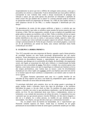 inesperadamente no pavor que tem o sifilítico de contagiar outras pessoas, coisa que a
psicanálise nos ensinou a compreender. O pavor demonstrado por esses pobres infelizes
corresponde às suas violentas lutas contra o desejo inconsciente de propagar sua
infecção a outros; por que razão apenas eles deveriam ser infectados e apartados de
tantas coisas? Por que também não os outros? E o mesmo princípio pode-se encontrar
na apropriada história do julgamento de Salomão. Se o filho de uma mulher morreu, a
outra tampouco deverá ter um filho, e a mulher despojada é identificada por esse
desejo.”

“Já aprendemos do exame de dois grupos artificiais, a Igreja e o exército que sua
premissa necessária é que todos os membros sejam amados da mesma maneira por uma
só pessoa, o líder. Não nos esqueçamos, contudo, de que a exigência de igualdade num
grupo aplica-se apenas aos membros e não ao líder. Todos os membros devem ser iguais
uns aos outros, mas todos querem ser dirigidos por uma só pessoa. Muitos iguais, que
podem identificar-se uns com os outros, e uma pessoa isolada, superior a todos eles:
essa é a situação que vemos realizada nos grupos capazes de subsistir. Ousemos, então,
corrigir o pronunciamento de Trotter de que o homem é um animal gregário, e asseverar
ser ele de preferência um animal de horda, uma criatura individual numa horda
conduzida por um chefe.”

X - O GRUPO E A HORDA PRIMEVA

“Em 1912 concordei com uma conjectura de Darwin, segundo a qual a forma primitiva
da sociedade humana era uma horda governada despoticamente por um macho
poderoso. Tentei demonstrar que os destinos dessa horda deixaram traços indestrutíveis
na história da descendência humana e, especialmente, que o desenvolvimento do
totemismo, que abrange em si os primórdios da religião, da moralidade e da organização
social, está ligado ao assassinato do chefe pela violência e à transformação da horda
paterna em uma comunidade de irmãos. Para dizer a verdade, isso constitui apenas uma
hipótese, como tantas outras com que os arqueólogos se esforçam por iluminar as trevas
dos tempos pré-históricos, uma ‘estória mais ou menos’, como foi divertidamente
chamada por um crítico inglês sem maldade; porém essa hipótese para mim tem mérito
se se mostrar capaz de trazer coerência e compreensão a um número cada vez maior de
novas regiões.
        Os grupos humanos apresentam mais uma vez o quadro familiar de um
indivíduo de força superior em meio a um bando de companheiros iguais, quadro que
também é abarcado em nossa idéia da horda primeva.”

“A psicologia individual, pelo contrário, deve ser tão antiga quanto a psicologia de
grupo, porque, desde o princípio, houve dois tipos de psicologia, a dos membros
individuais do grupo e a do pai, chefe ou líder. Os membros do grupo achavam-se
sujeitos a vínculos, tais como os que percebemos atualmente; o pai da horda primeva,
porém, era livre. Os atos intelectuais deste eram fortes e independentes, mesmo no
isolamento, e sua vontade não necessitava do reforço de outros. A congruência leva-nos
a presumir que seu ego possuía poucos vínculos libidinais; ele não amava ninguém, a
não ser a si próprio, ou a outras pessoas, na medida em que atendiam às suas
necessidades. Aos objetos, seu ego não dava mais que o estritamente necessário.
        Ele, no próprio início da história da humanidade, era o ‘super-homem’ que
Nietzsche somente esperava do futuro. Ainda hoje os membros de um grupo
permanecem na necessidade da ilusão de serem igual e justamente amados por seu líder;
 