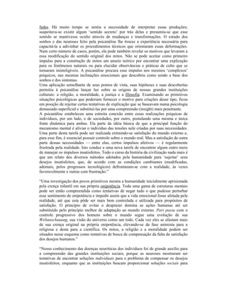 fadas. Há muito tempo se sentia a necessidade de interpretar essas produções;
suspeitava-se existir algum ‘sentido secreto’ por trás delas e presumiu-se que esse
sentido se mantivesse oculto através de mudanças e transformações. O estudo dos
sonhos e das neuroses feito pela psicanálise lhe trouxe a experiência necessária para
capacitá-la a adivinhar os procedimentos técnicos que orientaram essas deformações.
Num certo número de casos, porém, ela pode também revelar os motivos que levaram a
essa modificação do sentido original dos mitos. Não se pode aceitar como primeiro
impulso para a construção de mitos um anseio teórico por encontrar uma explicação
para os fenômenos naturais ou para elucidar observâncias e práticas de culto que se
tornaram ininteligíveis. A psicanálise procura esse impulso nos mesmos ‘complexos’
psíquicos, nas mesmas inclinações emocionais que descobriu como sendo a base dos
sonhos e dos sintomas.
Uma aplicação semelhante de seus pontos de vista, suas hipóteses e suas descobertas
permitiu à psicanálise lançar luz sobre as origens de nossas grandes instituições
culturais: a religião, a moralidade, a justiça e a filosofia. Examinando as primitivas
situações psicológicas que poderiam fornecer o motivo para criações desse tipo, ficou
em posição de rejeitar certas tentativas de explicação que se baseavam numa psicologia
demasiado superficial e substituí-las por uma compreensão (insight) mais penetrante.
A psicanálise estabeleceu uma estreita conexão entre essas realizações psíquicas de
indivíduos, por um lado, e de sociedades, por outro, postulando uma mesma e única
fonte dinâmica para ambas. Ela parte da idéia básica de que a principal função do
mecanismo mental é aliviar o indivíduo das tensões nele criadas por suas necessidades.
Uma parte desta tarefa pode ser realizada extraindo-se satisfação do mundo externo e,
para esse fim, é essencial possuir controle sobre o mundo real. Mas a satisfação de outra
parte dessas necessidades — entre elas, certos impulsos afetivos — é regularmente
frustrada pela realidade. Isto conduz a uma nova tarefa de encontrar algum outro meio
de manejar os impulsos insatisfeitos. Todo o curso da história da civilização nada mais é
que um relato dos diversos métodos adotados pela humanidade para ‘sujeitar’ seus
desejos insatisfeitos, que, de acordo com as condições cambiantes (modificadas,
ademais, pelos progressos tecnológicos) defrontaram-se com a realidade, às vezes
favoravelmente e outras com frustração.”

“Uma investigação dos povos primitivos mostra a humanidade inicialmente aprisionada
pela crença infantil em sua própria onipotência. Toda uma gama de estruturas mentais
pode ser então compreendida como tentativas de negar tudo o que pudesse perturbar
esse sentimento de onipotência e impedir assim que a vida emocional fosse afetada pela
realidade, até que esta pôde ser mais bem controlada e utilizada para propósitos de
satisfação. O princípio de evitar o desprazer domina as ações humanas até ser
substituído pelo princípio melhor de adaptação ao mundo externo. Pari passu com o
controle progressivo dos homens sobre o mundo segue uma evolução de sua
Weltanschauung, sua visão do universo como um todo. Cada vez eles se afastam mais
de sua crença original na própria onipotência, elevando-se da fase animista para a
religiosa e desta para a científica. Os mitos, a religião e a moralidade podem ser
situados nesse esquema como tentativas de busca de compensação da falta de satisfação
dos desejos humanos.”

“Nosso conhecimento das doenças neuróticas dos indivíduos foi de grande auxílio para
a compreensão das grandes instituições sociais, porque as neuroses mostraram ser
tentativas de encontrar soluções individuais para o problema de compensar os desejos
insatisfeitos, enquanto que as instituições buscam proporcionar soluções sociais para
 