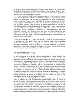 ele próprio, porém, não necessita amar ninguém mais, pode ser de uma natureza
dominadora, absolutamente narcisista, autoconfiante e independente. Sabemos que o
amor impõe um freio ao narcisismo, e seria possível demonstrar como, agindo dessa
maneira, ele se tornou um fator de civilização.
       O pai primevo da horda não era ainda imortal, como posteriormente veio a ser,
pela deificação. Se morria, tinha de ser substituído; seu lugar era provavelmente tomado
por um filho mais jovem, que até então fora um membro do grupo, como qualquer
outro. Deve existir, portanto, uma possibilidade de transformar a psicologia de grupo
em psicologia individual; há que descobrir uma condição sob a qual tal transformação
seja facilmente realizada, como é possível às abelhas transformarem, em caso de
necessidade, uma larva numa rainha em lugar de uma operária. Pode-se imaginar apenas
uma possibilidade: o pai primevo impedira os filhos de satisfazer seus impulsos
diretamente sexuais; forçara-os à abstinência e, conseqüentemente, aos laços
emocionais com ele e uns com os outros, que poderiam surgir daqueles de seus
impulsos antes inibidos em seu objetivo sexual. Ele os forçara, por assim dizer, à
psicologia de grupo. Seu ciúme e intolerância sexual tornaram-se, em última análise, as
causas da psicologia de grupo.”

“Vimos que, com o exército e a Igreja, esse artifício é a ilusão de que o líder ama todos
os indivíduos de modo igual e justo. Mas isso constitui apenas uma remodelação
idealística do estado de coisas na horda primeva, onde todos os filhos sabiam que eram
igualmente perseguidos pelo pai primevo e o temiam igualmente. Essa mesma
remoldagem sobre a qual todos os deveres sociais se erguem, já se acha pressuposta
pela forma seguinte da sociedade humana, o clã totêmico.”


XII - PÓS-ESCRITO (RESUMO)

“O desenvolvimento da libido nas crianças familiarizou-nos com o primeiro, mas
também o melhor, exemplo de instintos sexuais inibidos em seus objetivos. Todos os
sentimentos que uma criança tem para com os pais e para com aqueles que cuidam dela
transformam-se, por uma fácil transição, em desejos que dão expressão aos impulsos
sexuais da criança. Ela reivindica desses objetos de seu amor todos os sinais de afeição
que conhece; quer beijá-los, tocá-los e olhá-los; tem curiosidade de ver seus órgãos
genitais e estar com eles quando realizam suas funções excretórias íntimas; promete
casar-se com a mãe ou com a babá, não importa o que entenda por casamento; propõe-
se a si mesma ter um filho do pai etc. A observação direta, bem como a subseqüente
investigação analítica dos resíduos da infância, não deixa dúvidas quanto à completa
fusão de sentimentos ternos e ciumentos e de intenções sexuais, mostrando-nos de que
maneira fundamental a criança faz da pessoa que ama o objeto de todas as suas
tendências sexuais, ainda não corretamente centradas.
        Essa primeira configuração do amor da criança, que nos casos típicos toma a
forma do complexo de Édipo, sucumbe, tanto quanto sabemos a partir do começo do
período de latência, a uma onda de repressão. O que resta dela apresenta-se como um
laço emocional puramente afetuoso, referente às mesmas pessoas; porém, não mais
pode ser descrito como ‘sexual’. A psicanálise, que ilumina as profundezas da vida
mental, não tem dificuldade em demonstrar que os vínculos sexuais dos primeiros anos
da infância também persistem, embora reprimidos e inconscientes. (...). Uma psicologia
que não penetre ou não possa penetrar nas profundezas do que é reprimido, considera os
laços emocionais afetuosos como sendo invariavelmente a expressão de impulsos que
 