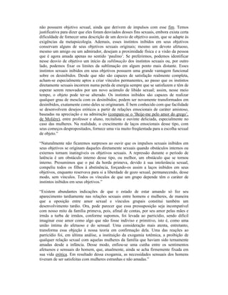 não possuem objetivo sexual, ainda que derivem de impulsos com esse fim. Temos
justificativa para dizer que eles foram desviados desses fins sexuais, embora exista certa
dificuldade de fornecer uma descrição de um desvio de objetivo assim, que se adapte às
exigências da metapsicologia. Ademais, esses instintos inibidos em seus objetivos
conservam alguns de seus objetivos sexuais originais; mesmo um devoto afetuoso,
mesmo um amigo ou um admirador, desejam a proximidade física e a visão da pessoa
que é agora amada apenas no sentido ‘paulino’. Se preferirmos, podemos identificar
nesse desvio de objetivo um início da sublimação dos instintos sexuais ou, por outro
lado, podemos fixar os limites da sublimação em algum ponto mais distante. Esses
instintos sexuais inibidos em seus objetivos possuem uma grande vantagem funcional
sobre os desinibidos. Desde que não são capazes de satisfação realmente completa,
acham-se especialmente aptos a criar vínculos permanentes, ao passo que os instintos
diretamente sexuais incorrem numa perda de energia sempre que se satisfazem e têm de
esperar serem renovados por um novo acúmulo de libido sexual; assim, nesse meio
tempo, o objeto pode ter-se alterado. Os instintos inibidos são capazes de realizar
qualquer grau de mescla com os desinibidos; podem ser novamente transformados em
desinibidos, exatamente como deles se originaram. É bem conhecido com que facilidade
se desenvolvem desejos eróticos a partir de relações emocionais de caráter amistoso,
baseadas na apreciação e na admiração (compare-se o ‘Beije-me pelo amor do grego’,
de Molière), entre professor e aluno, recitalista e ouvinte deliciada, especialmente no
caso das mulheres. Na realidade, o crescimento de laços emocionais desse tipo, com
seus começos despropositados, fornece uma via muito freqüentada para a escolha sexual
de objeto.”

“Naturalmente não ficaremos surpresos ao ouvir que os impulsos sexuais inibidos em
seus objetivos se originam daqueles diretamente sexuais quando obstáculos internos ou
externos tornam inatingíveis os objetivos sexuais. A repressão durante o período de
latência é um obstáculo interno desse tipo, ou melhor, um obstáculo que se tornou
interno. Presumimos que o pai da horda primeva, devido à sua intolerância sexual,
compeliu todos os filhos à abstinência, forçando-os assim a laços inibidos em seus
objetivos, enquanto reservava para si a liberdade de gozo sexual, permanecendo, desse
modo, sem vínculos. Todos os vínculos de que um grupo depende têm o caráter de
instintos inibidos em seus objetivos.”

“Existem abundantes indicações de que o estado de estar amando só fez seu
aparecimento tardiamente nas relações sexuais entre homens e mulheres, de maneira
que a oposição entre amor sexual e vínculos grupais constitui também um
desenvolvimento tardio. Ora, pode parecer que essa pressuposição seja incompatível
com nosso mito da família primeva, pois, afinal de contas, por seu amor pelas mães e
irmãs a turba de irmãos, conforme supomos, foi levada ao parricídio, sendo difícil
imaginar esse amor como algo que não fosse indiviso e primitivo, isto é, como uma
união íntima do afetuoso e do sensual. Uma consideração mais atenta, entretanto,
transforma essa objeção à nossa teoria em confirmação dela. Uma das reações ao
parricídio foi, em última análise, a instituição da exogamia totêmica, a proibição de
qualquer relação sexual com aquelas mulheres da família que haviam sido ternamente
amadas desde a infância. Desse modo, enfiou-se uma cunha entre os sentimentos
afetuosos e sensuais do homem, que, atualmente, ainda se acha firmemente fixada em
sua vida erótica. Em resultado dessa exogamia, as necessidades sensuais dos homens
tiveram de ser satisfeitas com mulheres estranhas e não amadas.”
 