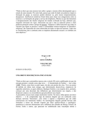 “Pode-se dizer que uma neurose tem sobre o grupo o mesmo efeito desintegrador que o
estado de estar amando. Por outro lado, parece que onde foi dado um poderoso ímpeto à
formação de grupo, as neuroses podem diminuir ou, pelo menos temporariamente,
desaparecer. Justificáveis tentativas foram feitas para situar esse antagonismo entre as
neuroses e as formações de grupo a serviço da terapêutica. Mesmo os que não lamentam
o desaparecimento das ilusões religiosas do mundo civilizado de hoje, admitem que,
enquanto estiveram em vigor, ofereceram aos que a elas se achavam presos a mais
poderosa proteção contra o perigo da neurose. Tampouco é difícil discernir que todos os
vínculos que ligam as pessoas a seitas e comunidades místico-religiosas ou filosófico-
religiosas, são expressões de curas distorcidas de todos os tipos de neuroses. Tudo isso
se correlaciona com o contraste entre os impulsos diretamente sexuais e os inibidos em
seus objetivos.”




                                     O ego e o Id
                                           e
                                   outros trabalhos

                                    VOLUME XIX
                                     (1923-1925)

O EGO E O ID (1923)


UMA BREVE DESCRIÇÃO DA PSICANÁLISE


“Pode-se dizer que a psicanálise nasceu com o século XX, pois a publicação em que ela
emergiu perante o mundo como algo novo — A Interpretação de Sonhos — traz a data
‘1900’. Porém, como bem se pode supor, ela não caiu pronta dos céus. Teve seu ponto
de partida em idéias mais antigas, que ulteriormente desenvolveu; originou-se de
sugestões anteriores, as quais elaborou. Qualquer história a seu respeito deve, portanto,
começar por uma descrição das influências que determinaram sua origem, e não
desprezar a época e as circunstâncias que precederam sua criação.
A psicanálise cresceu num campo muitíssimo restrito. No início, tinha apenas um único
objetivo — o de compreender algo da natureza daquilo que era conhecido como
doenças nervosas ‘funcionais’, com vistas a superar a impotência que até então
caracterizara seu tratamento médico. Os neurologistas daquele período haviam sido
instruídos a terem um elevado respeito por fatos químico-físicos e patológico-
anatômicos e estavam ultimamente sob a influência dos achados de Hitzig e Fritsch, de
Ferrier, Goltz e outros, que pareciam ter estabelecido uma vinculação íntima e
 