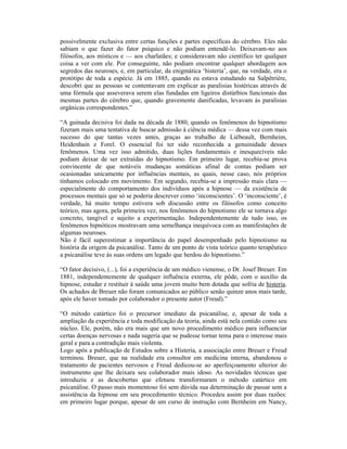 possivelmente exclusiva entre certas funções e partes específicas do cérebro. Eles não
sabiam o que fazer do fator psíquico e não podiam entendê-lo. Deixavam-no aos
filósofos, aos místicos e — aos charlatães; e consideravam não científico ter qualquer
coisa a ver com ele. Por conseguinte, não podiam encontrar qualquer abordagem aos
segredos das neuroses, e, em particular, da enigmática ‘histeria’, que, na verdade, era o
protótipo de toda a espécie. Já em 1885, quando eu estava estudando na Salpêtrière,
descobri que as pessoas se contentavam em explicar as paralisias histéricas através de
uma fórmula que asseverava serem elas fundadas em ligeiros distúrbios funcionais das
mesmas partes do cérebro que, quando gravemente danificadas, levavam às paralisias
orgânicas correspondentes.”

“A guinada decisiva foi dada na década de 1880, quando os fenômenos do hipnotismo
fizeram mais uma tentativa de buscar admissão à ciência médica — dessa vez com mais
sucesso do que tantas vezes antes, graças ao trabalho de Liébeault, Bernheim,
Heidenhain e Forel. O essencial foi ter sido reconhecida a genuinidade desses
fenômenos. Uma vez isso admitido, duas lições fundamentais e inesquecíveis não
podiam deixar de ser extraídas do hipnotismo. Em primeiro lugar, recebia-se prova
convincente de que notáveis mudanças somáticas afinal de contas podiam ser
ocasionadas unicamente por influências mentais, as quais, nesse caso, nós próprios
tínhamos colocado em movimento. Em segundo, recebia-se a impressão mais clara —
especialmente do comportamento dos indivíduos após a hipnose — da existência de
processos mentais que só se poderia descrever como ‘inconscientes’. O ‘inconsciente’, é
verdade, há muito tempo estivera sob discussão entre os filósofos como conceito
teórico, mas agora, pela primeira vez, nos fenômenos do hipnotismo ele se tornava algo
concreto, tangível e sujeito a experimentação. Independentemente de tudo isso, os
fenômenos hipnóticos mostravam uma semelhança inequívoca com as manifestações de
algumas neuroses.
Não é fácil superestimar a importância do papel desempenhado pelo hipnotismo na
história da origem da psicanálise. Tanto de um ponto de vista teórico quanto terapêutico
a psicanálise teve às suas ordens um legado que herdou do hipnotismo.”

“O fator decisivo, (...), foi a experiência de um médico vienense, o Dr. Josef Breuer. Em
1881, independentemente de qualquer influência externa, ele pôde, com o auxílio da
hipnose, estudar e restituir à saúde uma jovem muito bem dotada que sofria de histeria.
Os achados de Breuer não foram comunicados ao público senão quinze anos mais tarde,
após ele haver tomado por colaborador o presente autor (Freud).”

“O método catártico foi o precursor imediato da psicanálise, e, apesar de toda a
ampliação da experiência e toda modificação da teoria, ainda está nela contido como seu
núcleo. Ele, porém, não era mais que um novo procedimento médico para influenciar
certas doenças nervosas e nada sugeria que se pudesse tornar tema para o interesse mais
geral e para a contradição mais violenta.
Logo após a publicação de Estudos sobre a Histeria, a associação entre Breuer e Freud
terminou. Breuer, que na realidade era consultor em medicina interna, abandonou o
tratamento de pacientes nervosos e Freud dedicou-se ao aperfeiçoamento ulterior do
instrumento que lhe deixara seu colaborador mais idoso. As novidades técnicas que
introduziu e as descobertas que efetuou transformaram o método catártico em
psicanálise. O passo mais momentoso foi sem dúvida sua determinação de passar sem a
assistência da hipnose em seu procedimento técnico. Procedeu assim por duas razões:
em primeiro lugar porque, apesar de um curso de instrução com Bernheim em Nancy,
 