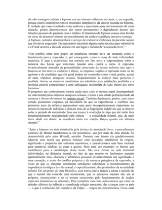 ele não conseguia induzir a hipnose em um número suficiente de casos, e, em segundo,
porque estava insatisfeito com os resultados terapêuticos da catarse baseada na hipnose.
É verdade que esses resultados eram notáveis e apareciam após um tratamento de curta
duração, porém demonstravam não serem permanentes e dependerem demais das
relações pessoais do paciente com o médico. O abandono da hipnose causou uma brecha
no curso do desenvolvimento do procedimento até então e significou um novo começo.
A hipnose, contudo, desempenhara o serviço de restituir à lembrança do paciente aquilo
que ele havia esquecido. Era necessário encontrar alguma outra técnica para substituí-la
e a Freud ocorreu a idéia de colocar em seu lugar o método da ‘associação livre’.”

“Um conflito entre dois grupos de tendências mentais deve ser encarado como o
fundamento para a repressão, e, por conseguinte, como a causa de toda enfermidade
neurótica. E aqui a experiência nos ensinou um fato novo e surpreendente sobre a
natureza das forças que estiveram lutando uma contra a outra. A repressão
invariavelmente procedia da personalidade consciente da pessoa enferma (seu ego) e
baseava-se em motivos estéticos e éticos; os impulsos sujeitos à repressão eram os do
egoísmo e da crueldade, que em geral podem ser resumidos como o mal, porém, acima
de tudo, impulsos desejosos sexuais, freqüentemente da espécie mais grosseira e
proibida. Assim, os sintomas constituíam um substituto para satisfações proibidas e a
moléstia parecia corresponder a uma subjugação incompleta do lado imoral dos seres
humanos.
O progresso em conhecimento tornou ainda mais claro o enorme papel desempenhado
na vida mental pelos impulsos desejosos sexuais, e levou a um estudo pormenorizado da
natureza e desenvolvimento do instinto sexual. Também deparamos, porém, com outro
achado puramente empírico, na descoberta de que as experiências e conflitos dos
primeiros anos da infância representam uma parte insuspeitadamente importante no
desenvolvimento do indivíduo e deixam atrás de si disposições indeléveis que se abatem
sobre o período da maturidade. Isso nos trouxe à revelação de algo que até então fora
fundamentalmente negligenciado pela ciência — a sexualidade infantil, que, da mais
tenra idade em diante, se manifesta tanto em reações físicas quanto em atitudes
mentais.”

“Após a hipnose ter sido substituída pela técnica da associação livre, o procedimento
catártico de Breuer transformou-se em psicanálise, que por mais de uma década foi
desenvolvida pelo autor (Freud), sozinho. Durante esse tempo ela gradativamente
adquiriu uma teoria que parecia fornecer uma descrição satisfatória da origem,
significado e propósito dos sintomas neuróticos, e proporcionava uma base racional
para tentativas médicas de curar a queixa. Mais uma vez enumerei os fatores que
contribuem para a constituição dessa teoria. São eles: ênfase na vida instintual
(afetividade), na dinâmica mental, no fato de que mesmo os fenômenos mentais
aparentemente mais obscuros e arbitrários possuem invariavelmente um significado e
uma causação, a teoria do conflito psíquico e da natureza patogênica da repressão, a
visão de que os sintomas constituem satisfações substitutas, o reconhecimento da
importância etiológica da vida sexual, e especificamente, dos primórdios da sexualidade
infantil. De um ponto de vista filosófico, essa teoria estava fadada a adotar a opinião de
que o mental não coincide com oconsciente, que os processos mentais são, em si
próprios, inconscientes e só se tornam conscientes pelo funcionamento de órgãos
especiais (instâncias ou sintomas). Para completar essa lista acrescentarei que entre as
atitudes afetivas da infância a complicada relação emocional das crianças com os pais
— o que é conhecido por complexo de Édipo — surgiu em proeminência. Ficou cada
 