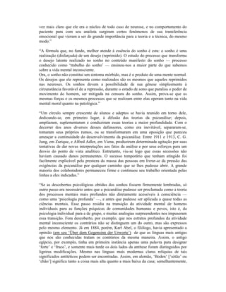 vez mais claro que ele era o núcleo de todo caso de neurose, e no comportamento do
paciente para com seu analista surgiram certos fenômenos de sua transferência
emocional que vieram a ser de grande importância para a teoria e a técnica, do mesmo
modo.”

“A fórmula que, no fundo, melhor atende à essência do sonho é esta: o sonho é uma
realização (disfarçada) de um desejo (reprimido). O estudo do processo que transforma
o desejo latente realizado no sonho no conteúdo manifesto do sonho — processo
conhecido como ‘trabalho do sonho’ — ensinou-nos a maior parte do que sabemos
sobre a vida mental inconsciente.
Ora, o sonho não constitui um sintoma mórbido, mas é o produto de uma mente normal.
Os desejos que ele representa como realizados são os mesmos que aqueles reprimidos
nas neuroses. Os sonhos devem a possibilidade de sua gênese simplesmente à
circunstância favorável de a repressão, durante o estado de sono que paralisa o poder de
movimento do homem, ser mitigada na censura do sonho. Assim, prova-se que as
mesmas forças e os mesmos processos que se realizam entre elas operam tanto na vida
mental moral quanto na patológica.”

“Um círculo sempre crescente de alunos e adeptos se havia reunido em torno dele,
dedicando-se, em primeiro lugar, à difusão das teorias da psicanálise; depois,
ampliaram, suplementaram e conduziram essas teorias a maior profundidade. Com o
decorrer dos anos diversos desses defensores, como era inevitável, separaram-se,
tomaram seus próprios rumos, ou se transformaram em uma oposição que pareceu
ameaçar a continuidade do desenvolvimento da psicanálise. Entre 1911 e 1913, C. G.
Jung, em Zurique, e Alfred Adler, em Viena, produziram determinada agitação por suas
tentativas de dar novas interpretações aos fatos da análise e por seus esforços para um
desvio do ponto de vista analítico. Entretanto, viu-se logo que essas secessões não
haviam causado danos permanentes. O sucesso temporário que tenham atingido foi
facilmente explicável pela presteza da massa das pessoas em livrar-se da pressão das
exigências da psicanálise por qualquer caminho que se lhes pudesse abrir. A grande
maioria dos colaboradores permaneceu firme e continuou seu trabalho orientada pelas
linhas a eles indicadas.”

“Se as descobertas psicológicas obtidas dos sonhos fossem firmemente lembradas, só
outro passo era necessário antes que a psicanálise pudesse ser proclamada como a teoria
dos processos mentais mais profundos não diretamente acessíveis à consciência —
como uma ‘psicologia profunda’ —, e antes que pudesse ser aplicada a quase todas as
ciências mentais. Esse passo residia na transição da atividade mental de homens
individuais para as funções psíquicas de comunidades humanas e povos, isto é, da
psicologia individual para a de grupo, e muitas analogias surpreendentes nos impuseram
essa transição. Fora descoberto, por exemplo, que nos estratos profundos da atividade
mental inconsciente os contrários não se distinguem um do outro, mas são expressos
pelo mesmo elemento. Já em 1884, porém, Karl Abel, o filólogo, havia apresentado a
opinião (em seu ‘Über dem Gegensinn der Urworte’) de que as línguas mais antigas
que nos são conhecidas tratam os contrários da mesma maneira. Assim, o antigo
egípcio, por exemplo, tinha em primeira instância apenas uma palavra para designar
‘forte’ e ‘fraco’, e somente mais tarde os dois lados da antítese foram distinguidos por
ligeiras modificações. Mesmo nas línguas mais modernas claras relíquias de tais
significados antitéticos podem ser encontradas. Assim, em alemão, ‘Boden‘ [‘sótão’ ou
‘chão’] significa tanto a coisa mais alta quanto a mais baixa da casa; semelhantemente,
 