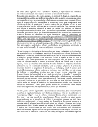 em latim, ‘altus‘ significa ‘alto’ e ‘profundo’. Portanto, a equivalência dos contrários
nos sonhos constitui um traço arcaico universal no pensamento humano.
Tomando um exemplo de outro campo, é impossível fugir à impressão da
correspondência perfeita que pode ser descoberta entre as ações obsessivas de certos
pacientes obsessivos e as observâncias religiosas dos crentes em todo o mundo. Certos
casos de neurose obsessiva na realidade se comportam como uma caricatura de uma
religião particular, de modo que é tentador assemelhar as religiões oficiais a uma
neurose obsessiva, que foi mitigada por se tornar universalizada. Essa comparação, que
sem dúvida é altamente objetável a todos os crentes, não obstante se mostrou
psicologicamente muito frutífera, pois a psicanálise logo descobriu no caso da neurose
obsessiva, quais são as forças que nela combatem entre si até seus conflitos encontrarem
expressão notável no cerimonial das ações obsessivas. Nada de semelhante era
suspeitado no caso do cerimonial religioso até que, remontando o sentimento religioso à
relação com o pai como sua raiz mais profunda, tornou-se possível apontar para uma
situação dinâmica análoga também nesse caso. Esse exemplo, ademais, pode advertir ao
leitor que mesmo em sua aplicação a campos não médicos a psicanálise não pode evitar
ferir preconceitos acalentados, aflorar sensibilidades profundamente enraizadas e
provocar assim inimizades de base essencialmente emocional.”

“Se deixarmos fora de cogitação impulsos internos pouco conhecidos, podemos dizer
que a principal força motivadora no sentido do desenvolvimento cultural do homem foi
a exigência externa real, que retirou dele a satisfação fácil de suas necessidades naturais
e o expôs a perigos imensos. Essa frustração externa o impeliu a uma luta com a
realidade, a qual findou parcialmente em uma adaptação a ela e, em parte, no controle
sobre ela; contudo também o impeliu a trabalhar e viver em comum com os de sua
espécie, e isso já envolvia uma renúncia de certo número de impulsos instintuais
impossíveis de ser socialmente satisfeitos. Com os avanços ulteriores da civilização
cresceram também as exigências da repressão. A civilização, afinal de contas, está
construída inteiramente sobre a renúncia ao instinto, e todo indivíduo, em sua jornada
da infância à maturidade, precisa, em sua própria pessoa, recapitular esse
desenvolvimento da humanidade a um estado de criteriosa resignação. A psicanálise
demonstrou que foram predominantemente, embora não exclusivamente, os impulsos
instintuais que sucumbiram a essa supressão cultural. Parte deles, contudo, apresenta a
característica valiosa de se permitirem ser desviados de seus objetivos imediatos e
colocar assim sua energia à disposição do desenvolvimento cultural, sob a forma de
tendências ‘sublimadas’. Outra parte, porém, persiste no inconsciente como desejos
insatisfeitos e pressiona por alguma satisfação, ainda que deformada.”

“E então, como terceiro argumento, a psicanálise nos demonstrou, para nosso crescente
assombro, o papel enormemente importante desempenhado pelo que é conhecido por
‘complexo de Édipo’ — isto é, a relação emocional de uma criança humana com seus
dois pais — na vida mental dos seres humanos. Nosso assombro se reduz quando
compreendemos ser o complexo de Édipo o correlativo psíquico de dois fatos
biológicos fundamentais: o longo período de dependência da criança humana e a
maneira notável pela qual sua vida sexual atinge um primeiro clímax do terceiro ao
quinto ano de vida, e depois, passado um período de inibição, reinicia-se na puberdade.
E aqui se fez a descoberta de que uma terceira parte extremamente séria da atividade
intelectual humana, a parte criadora das grandes instituições da religião, do direito, da
ética e de todas as formas de vida cívica, tem como seu objetivo fundamental capacitar
 